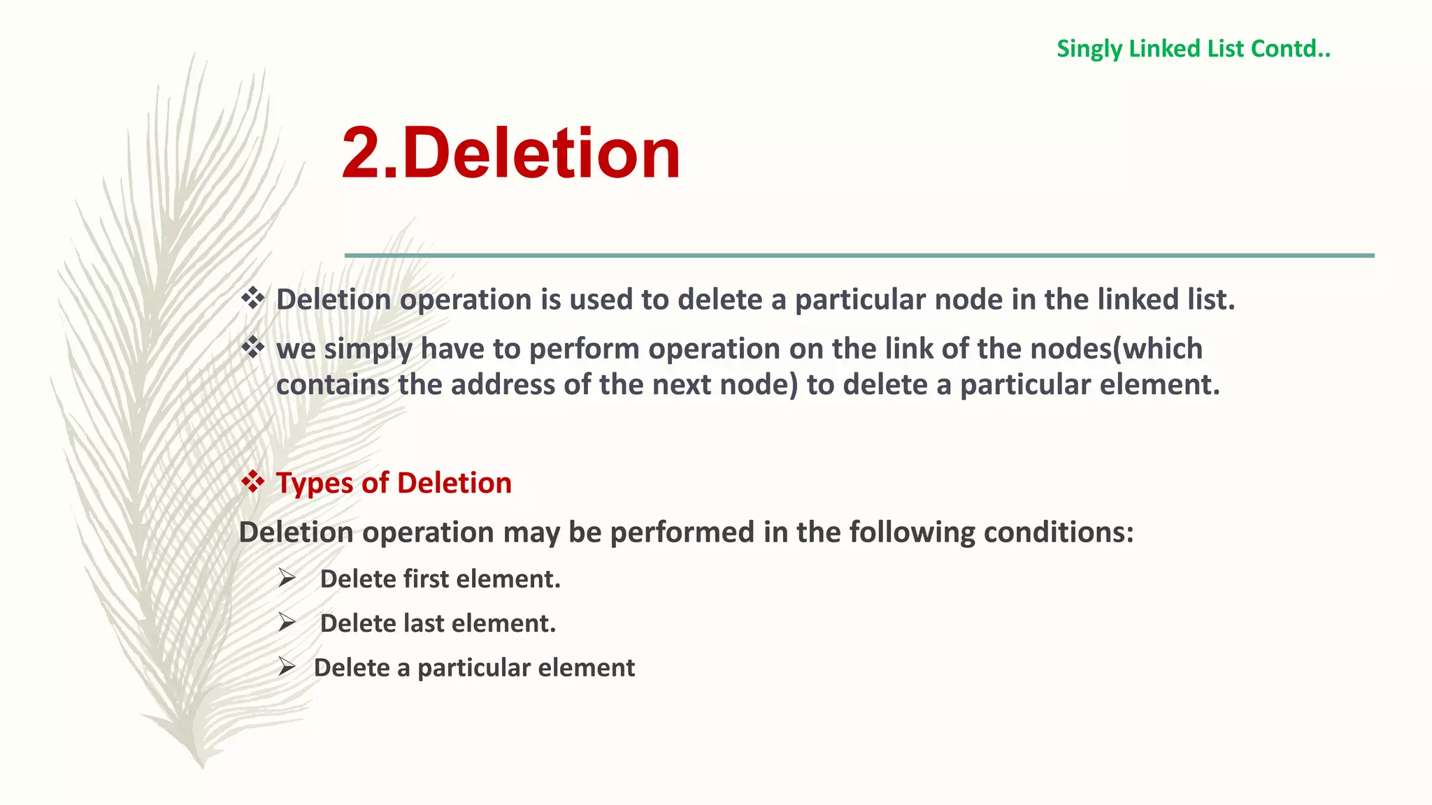 2.Deletion
 Deletion operation is used to delete a particular node in the linked list.
 we simply have to perform operation on the link of the nodes(which
contains the address of the next node) to delete a particular element.
 Types of Deletion
Deletion operation may be performed in the following conditions:
 Delete first element.
 Delete last element.
 Delete a particular element
Singly Linked List Contd..
 