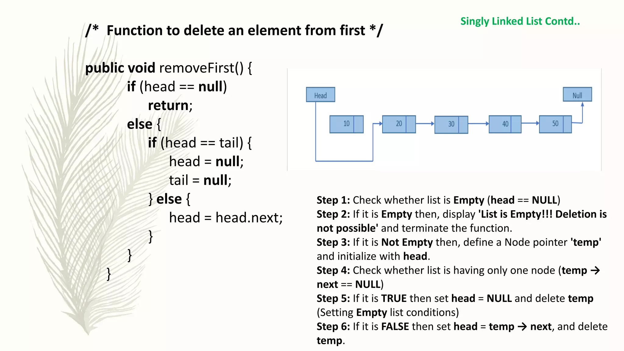 /* Function to delete an element from first */
public void removeFirst() {
if (head == null)
return;
else {
if (head == tail) {
head = null;
tail = null;
} else {
head = head.next;
}
}
}
Singly Linked List Contd..
Step 1: Check whether list is Empty (head == NULL)
Step 2: If it is Empty then, display 'List is Empty!!! Deletion is
not possible' and terminate the function.
Step 3: If it is Not Empty then, define a Node pointer 'temp'
and initialize with head.
Step 4: Check whether list is having only one node (temp →
next == NULL)
Step 5: If it is TRUE then set head = NULL and delete temp
(Setting Empty list conditions)
Step 6: If it is FALSE then set head = temp → next, and delete
temp.
 