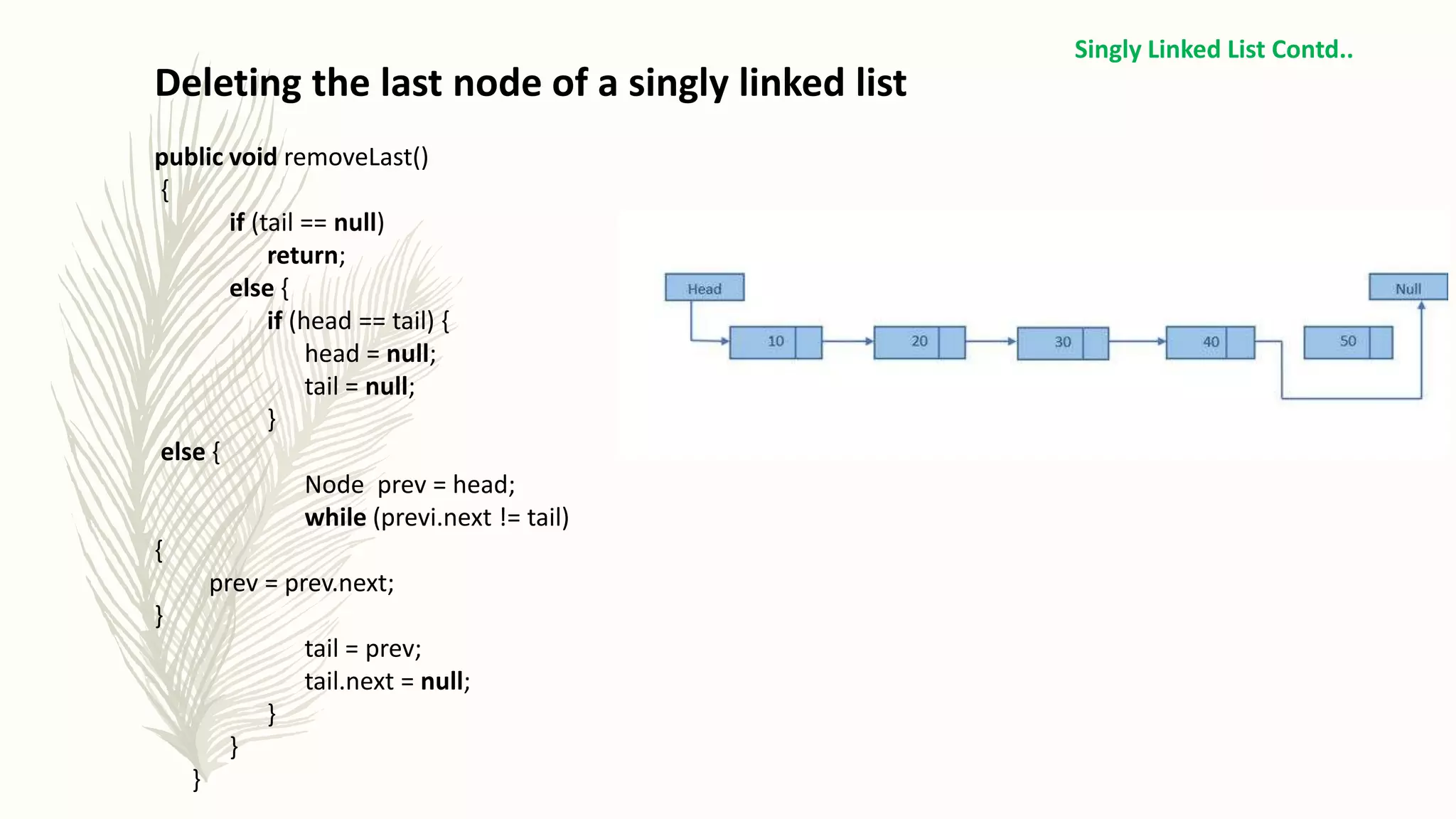 Deleting the last node of a singly linked list
public void removeLast()
{
if (tail == null)
return;
else {
if (head == tail) {
head = null;
tail = null;
}
else {
Node prev = head;
while (previ.next != tail)
{
prev = prev.next;
}
tail = prev;
tail.next = null;
}
}
}
Singly Linked List Contd..
 