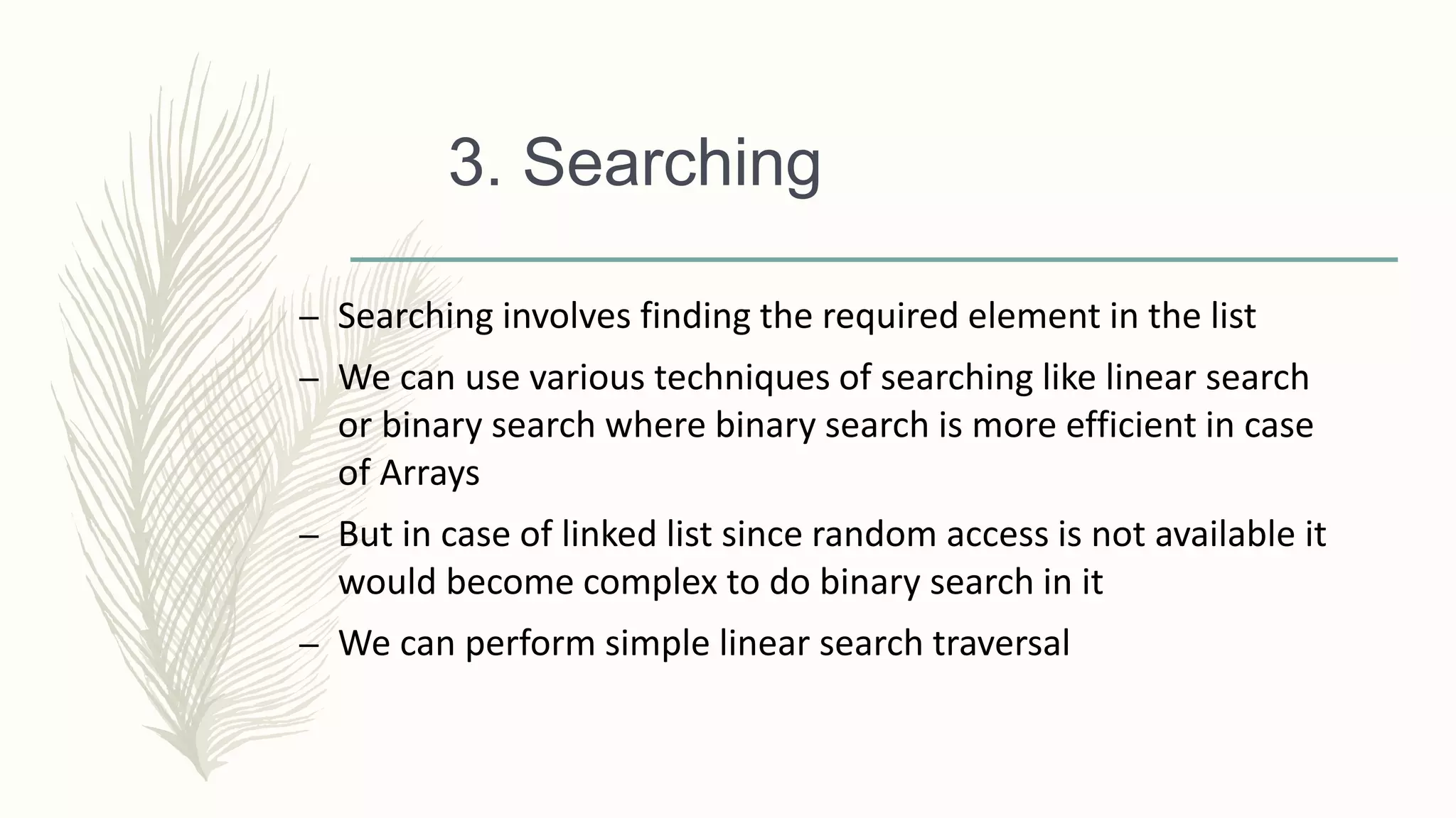 3. Searching
– Searching involves finding the required element in the list
– We can use various techniques of searching like linear search
or binary search where binary search is more efficient in case
of Arrays
– But in case of linked list since random access is not available it
would become complex to do binary search in it
– We can perform simple linear search traversal
 