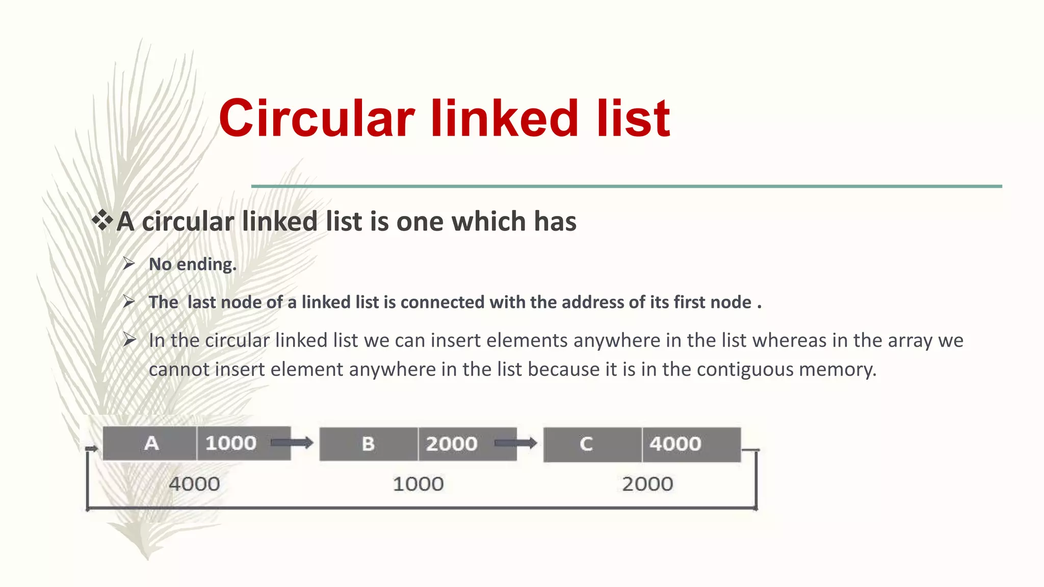 Circular linked list
A circular linked list is one which has
 No ending.
 The last node of a linked list is connected with the address of its first node .
 In the circular linked list we can insert elements anywhere in the list whereas in the array we
cannot insert element anywhere in the list because it is in the contiguous memory.
 