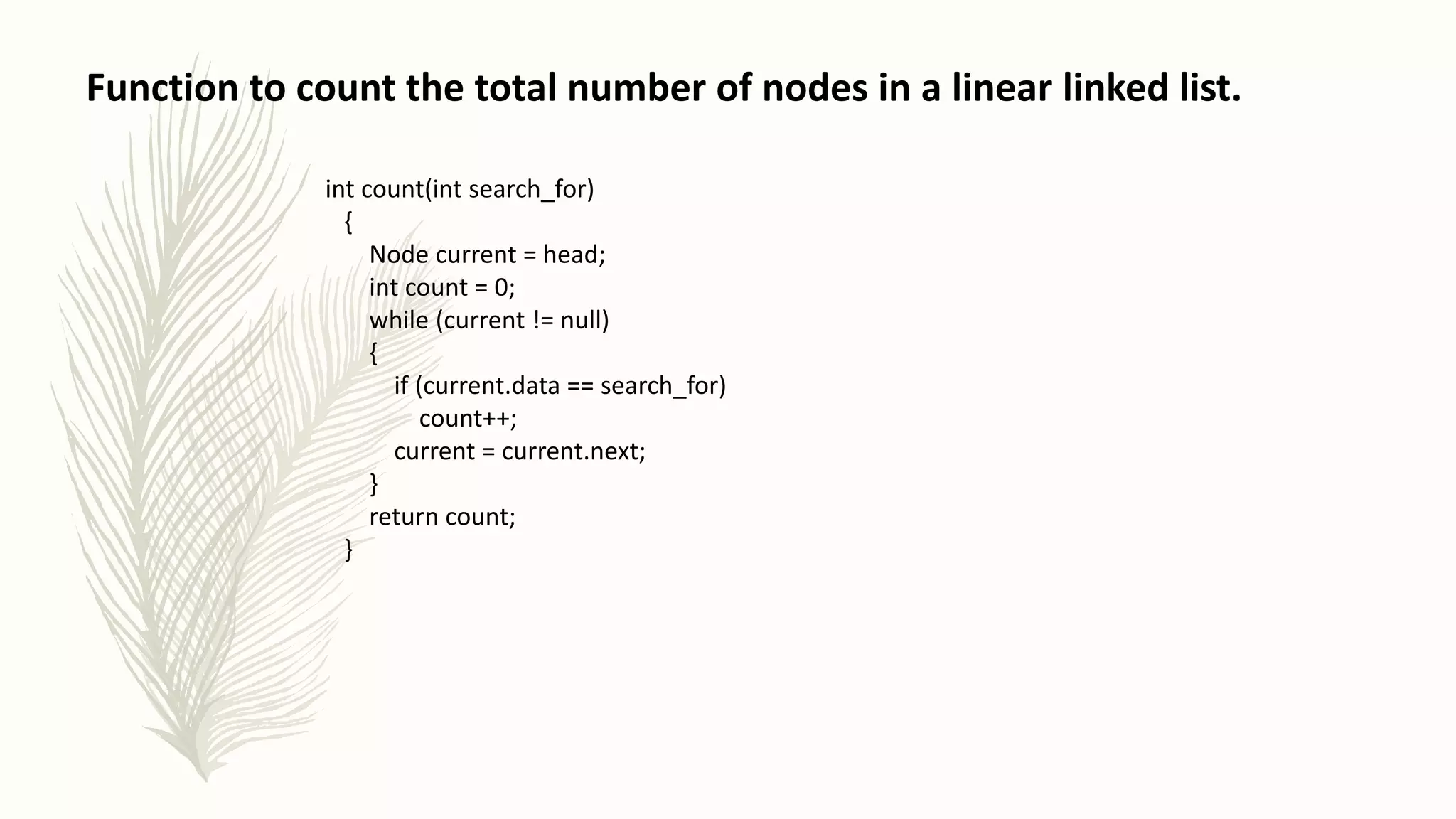 Function to count the total number of nodes in a linear linked list.
int count(int search_for)
{
Node current = head;
int count = 0;
while (current != null)
{
if (current.data == search_for)
count++;
current = current.next;
}
return count;
}
 