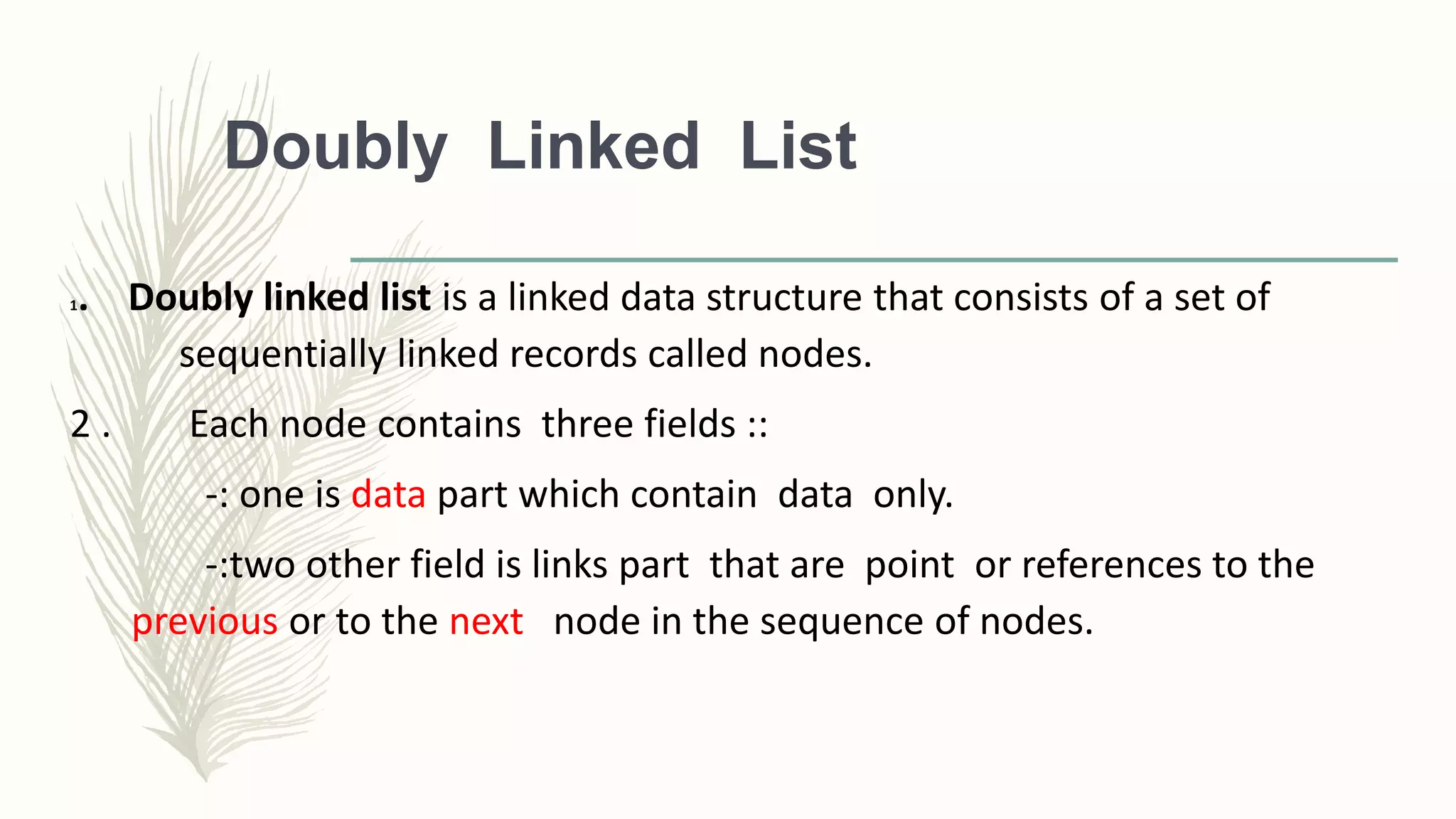 Doubly Linked List
1. Doubly linked list is a linked data structure that consists of a set of
sequentially linked records called nodes.
2 . Each node contains three fields ::
-: one is data part which contain data only.
-:two other field is links part that are point or references to the
previous or to the next node in the sequence of nodes.
 