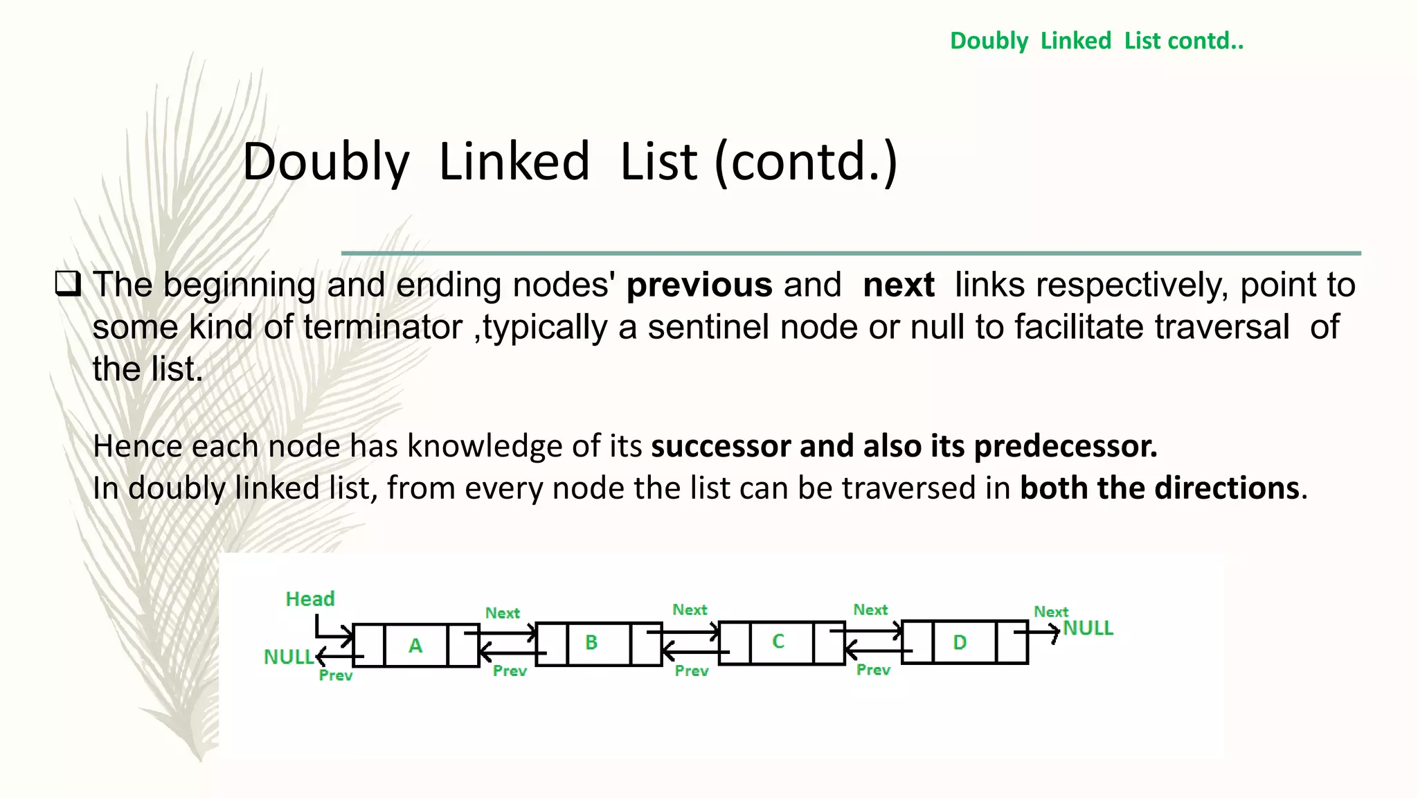  The beginning and ending nodes' previous and next links respectively, point to
some kind of terminator ,typically a sentinel node or null to facilitate traversal of
the list.
Hence each node has knowledge of its successor and also its predecessor.
In doubly linked list, from every node the list can be traversed in both the directions.
Doubly Linked List (contd.)
Doubly Linked List contd..
 