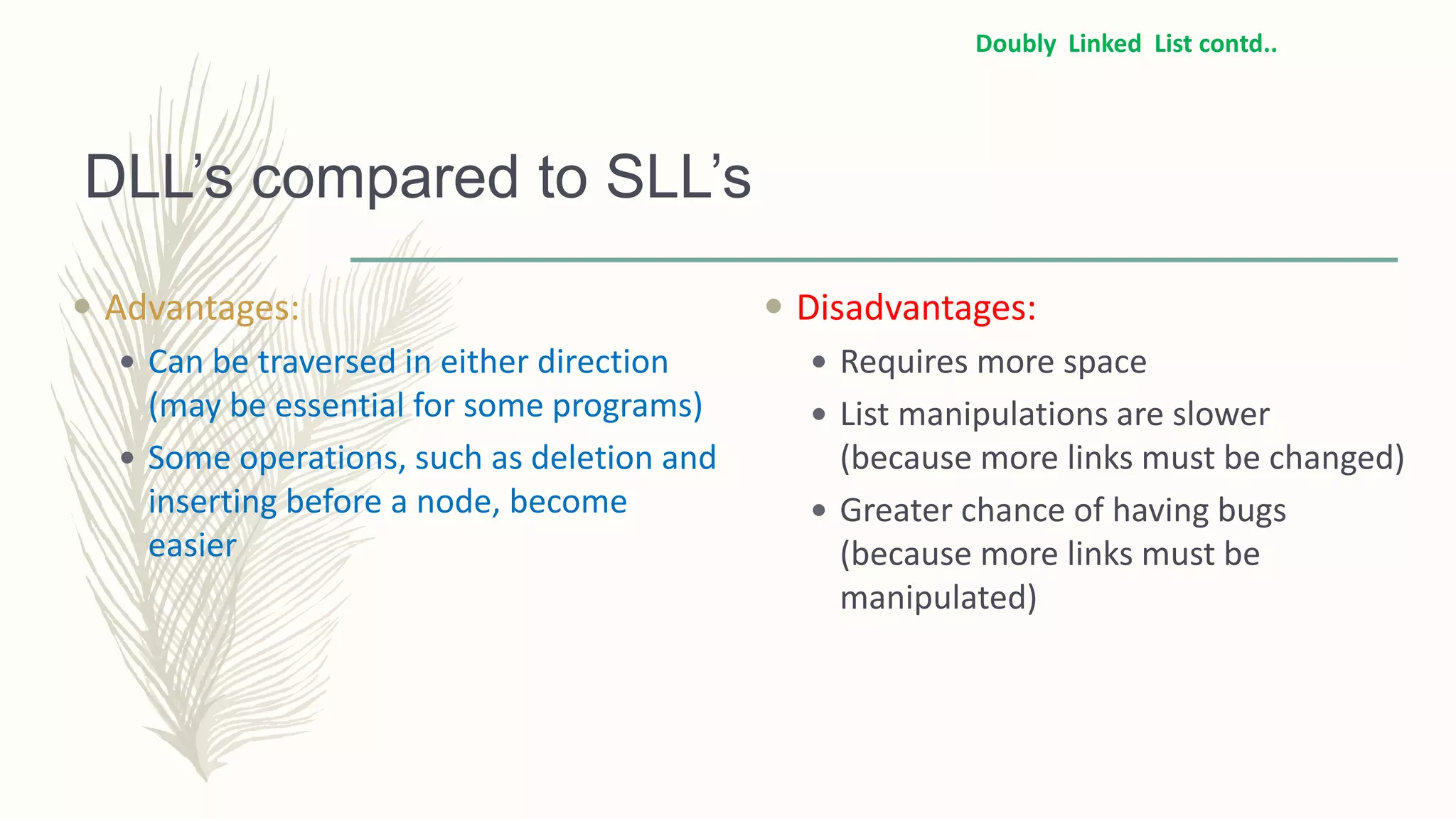 DLL’s compared to SLL’s
 Advantages:
 Can be traversed in either direction
(may be essential for some programs)
 Some operations, such as deletion and
inserting before a node, become
easier
 Disadvantages:
 Requires more space
 List manipulations are slower
(because more links must be changed)
 Greater chance of having bugs
(because more links must be
manipulated)
Doubly Linked List contd..
 