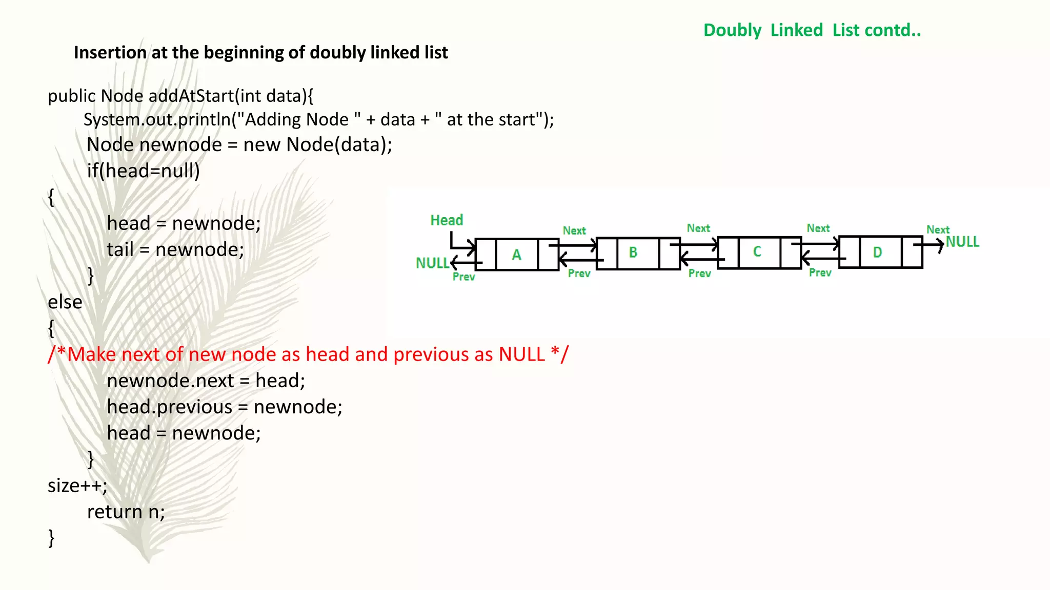 Insertion at the beginning of doubly linked list
Doubly Linked List contd..
public Node addAtStart(int data){
System.out.println("Adding Node " + data + " at the start");
Node newnode = new Node(data);
if(head=null)
{
head = newnode;
tail = newnode;
}
else
{
/*Make next of new node as head and previous as NULL */
newnode.next = head;
head.previous = newnode;
head = newnode;
}
size++;
return n;
}
 