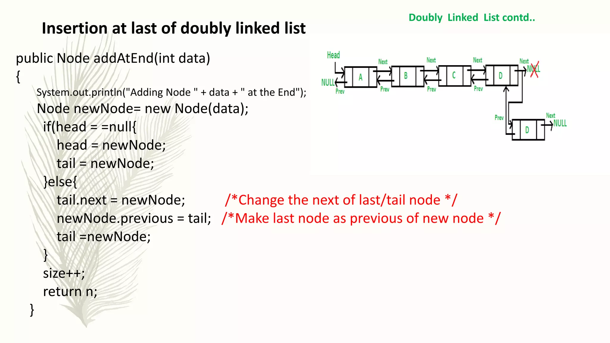 Insertion at last of doubly linked list
Doubly Linked List contd..
public Node addAtEnd(int data)
{
System.out.println("Adding Node " + data + " at the End");
Node newNode= new Node(data);
if(head = =null{
head = newNode;
tail = newNode;
}else{
tail.next = newNode; /*Change the next of last/tail node */
newNode.previous = tail; /*Make last node as previous of new node */
tail =newNode;
}
size++;
return n;
}
 