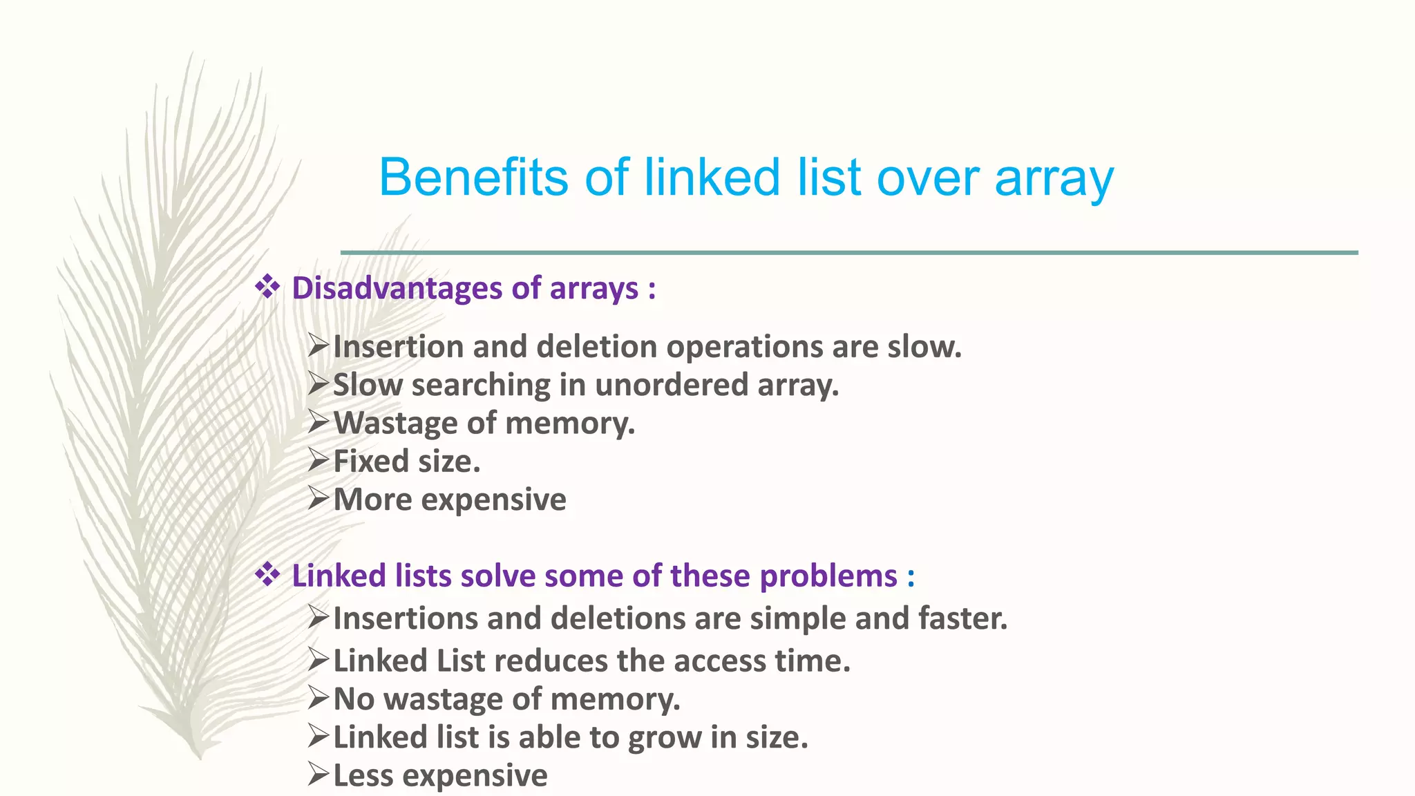 Benefits of linked list over array
 Disadvantages of arrays :
Insertion and deletion operations are slow.
Slow searching in unordered array.
Wastage of memory.
Fixed size.
More expensive
 Linked lists solve some of these problems :
Insertions and deletions are simple and faster.
Linked List reduces the access time.
No wastage of memory.
Linked list is able to grow in size.
Less expensive
 