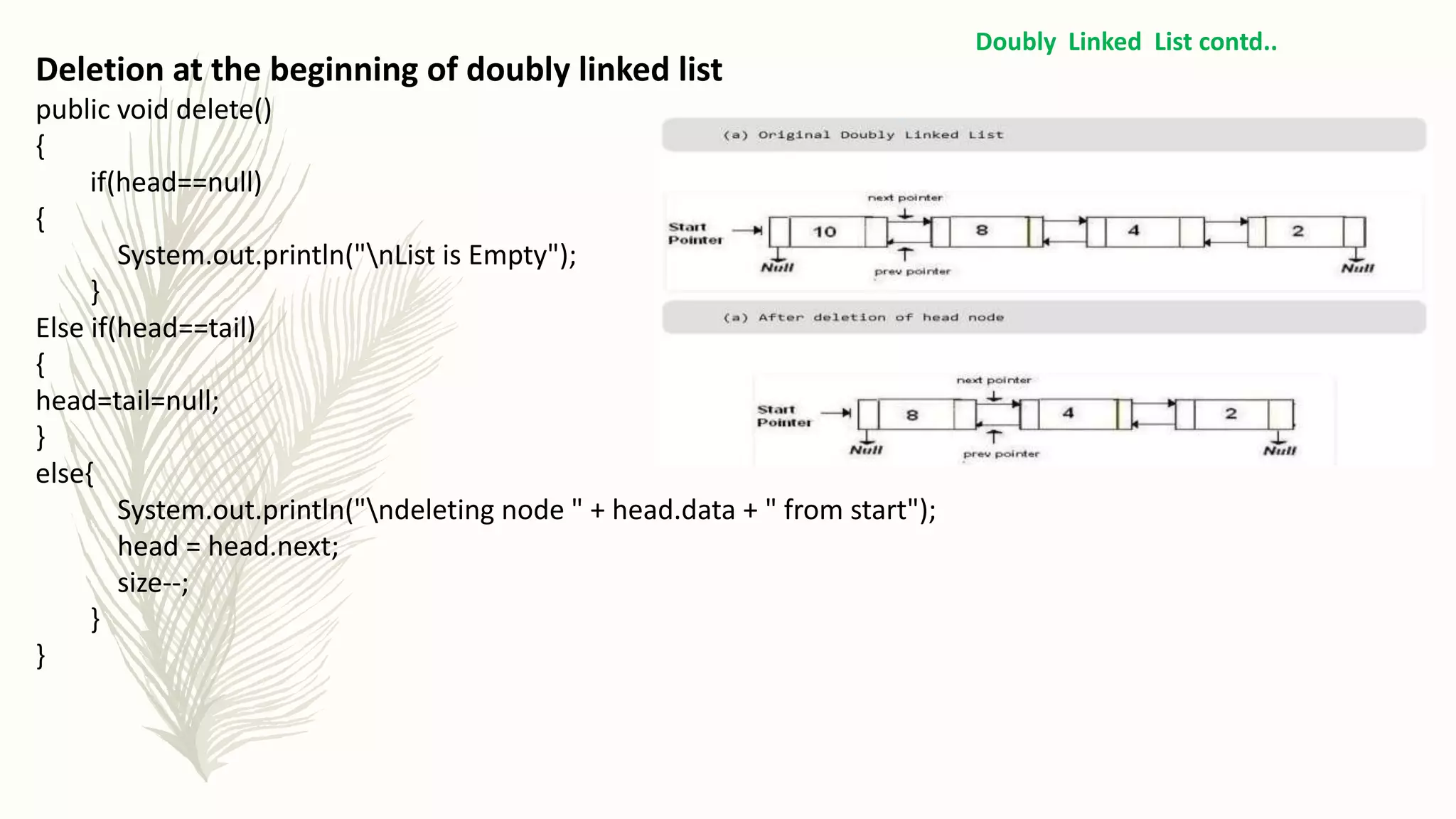 Doubly Linked List contd..
Deletion at the beginning of doubly linked list
public void delete()
{
if(head==null)
{
System.out.println("nList is Empty");
}
Else if(head==tail)
{
head=tail=null;
}
else{
System.out.println("ndeleting node " + head.data + " from start");
head = head.next;
size--;
}
}
 