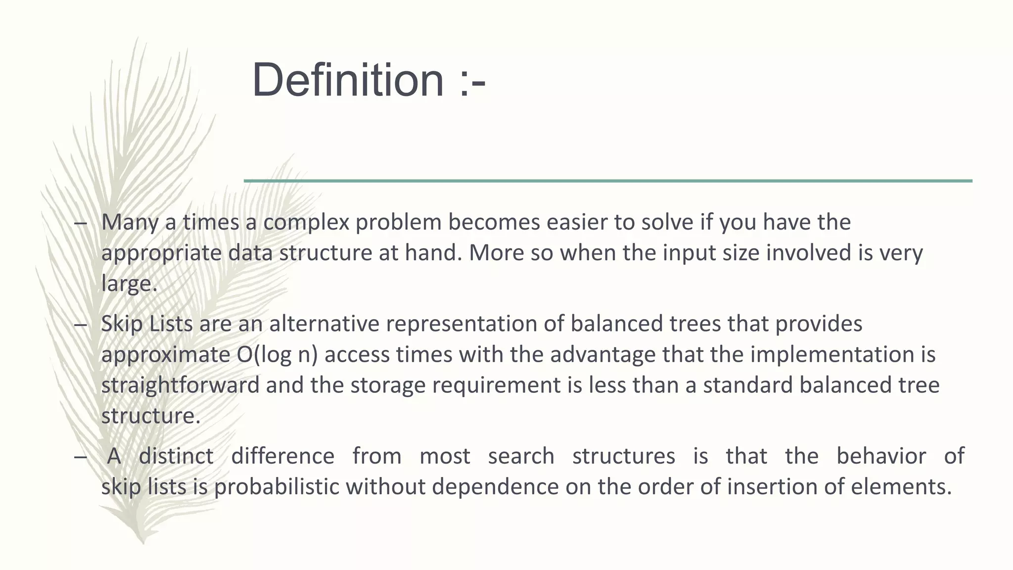 Definition :-
– Many a times a complex problem becomes easier to solve if you have the
appropriate data structure at hand. More so when the input size involved is very
large.
– Skip Lists are an alternative representation of balanced trees that provides
approximate O(log n) access times with the advantage that the implementation is
straightforward and the storage requirement is less than a standard balanced tree
structure.
– A distinct difference from most search structures is that the behavior of
skip lists is probabilistic without dependence on the order of insertion of elements.
 