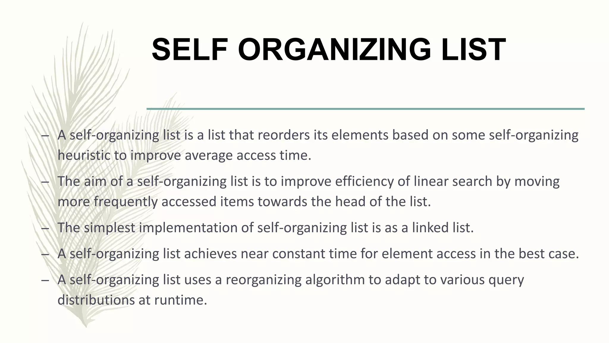SELF ORGANIZING LIST
– A self-organizing list is a list that reorders its elements based on some self-organizing
heuristic to improve average access time.
– The aim of a self-organizing list is to improve efficiency of linear search by moving
more frequently accessed items towards the head of the list.
– The simplest implementation of self-organizing list is as a linked list.
– A self-organizing list achieves near constant time for element access in the best case.
– A self-organizing list uses a reorganizing algorithm to adapt to various query
distributions at runtime.
 