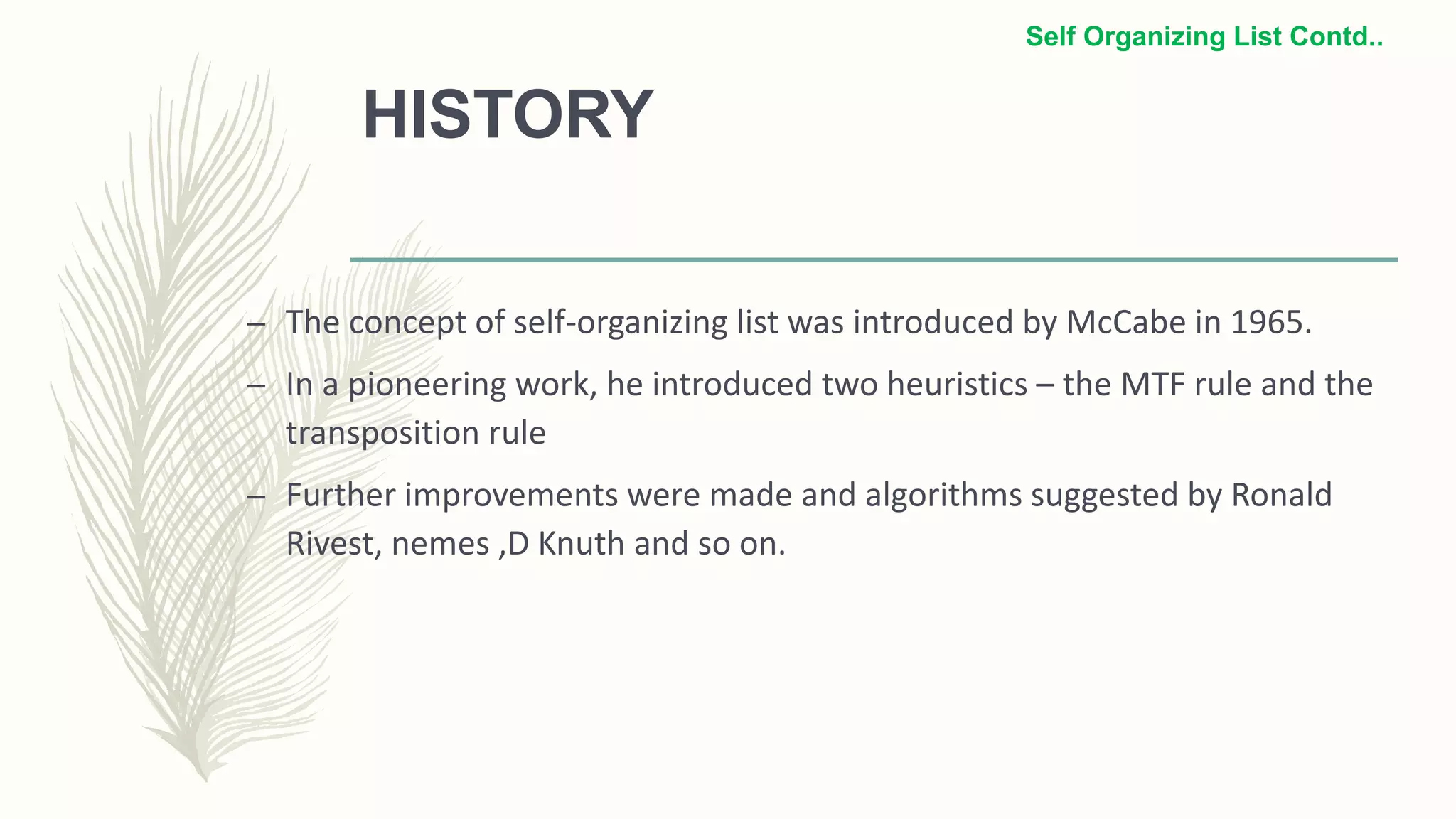 HISTORY
– The concept of self-organizing list was introduced by McCabe in 1965.
– In a pioneering work, he introduced two heuristics – the MTF rule and the
transposition rule
– Further improvements were made and algorithms suggested by Ronald
Rivest, nemes ,D Knuth and so on.
Self Organizing List Contd..
 
