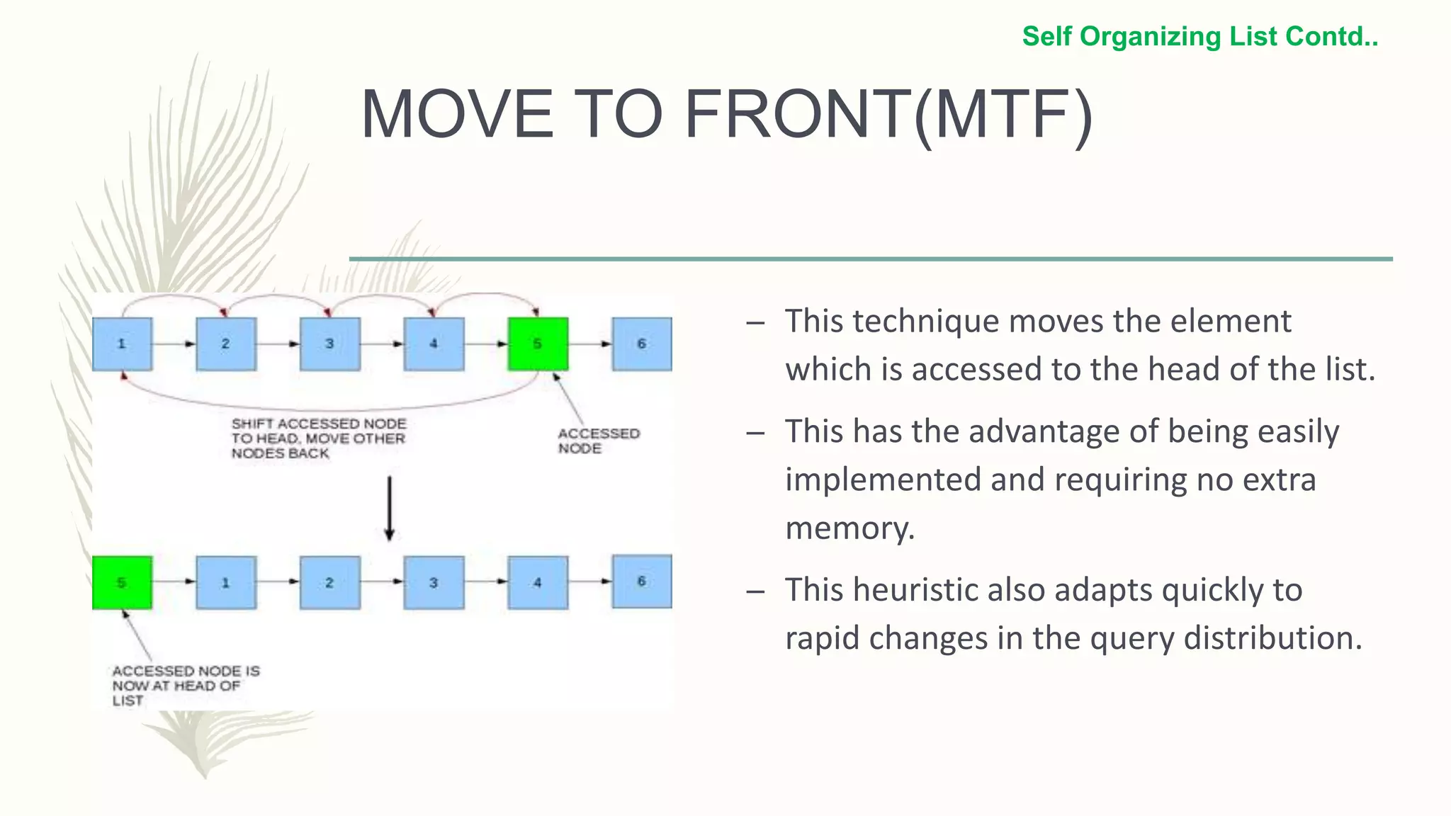 MOVE TO FRONT(MTF)
– This technique moves the element
which is accessed to the head of the list.
– This has the advantage of being easily
implemented and requiring no extra
memory.
– This heuristic also adapts quickly to
rapid changes in the query distribution.
Self Organizing List Contd..
 