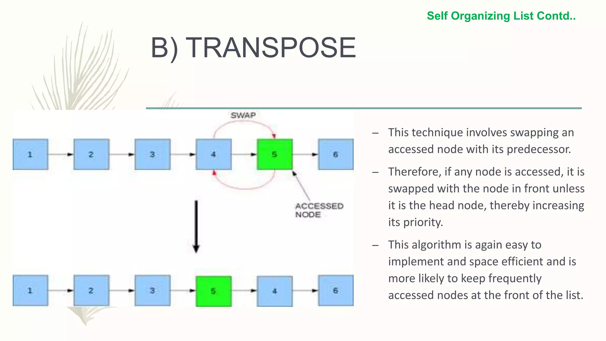 B) TRANSPOSE
– This technique involves swapping an
accessed node with its predecessor.
– Therefore, if any node is accessed, it is
swapped with the node in front unless
it is the head node, thereby increasing
its priority.
– This algorithm is again easy to
implement and space efficient and is
more likely to keep frequently
accessed nodes at the front of the list.
Self Organizing List Contd..
 
