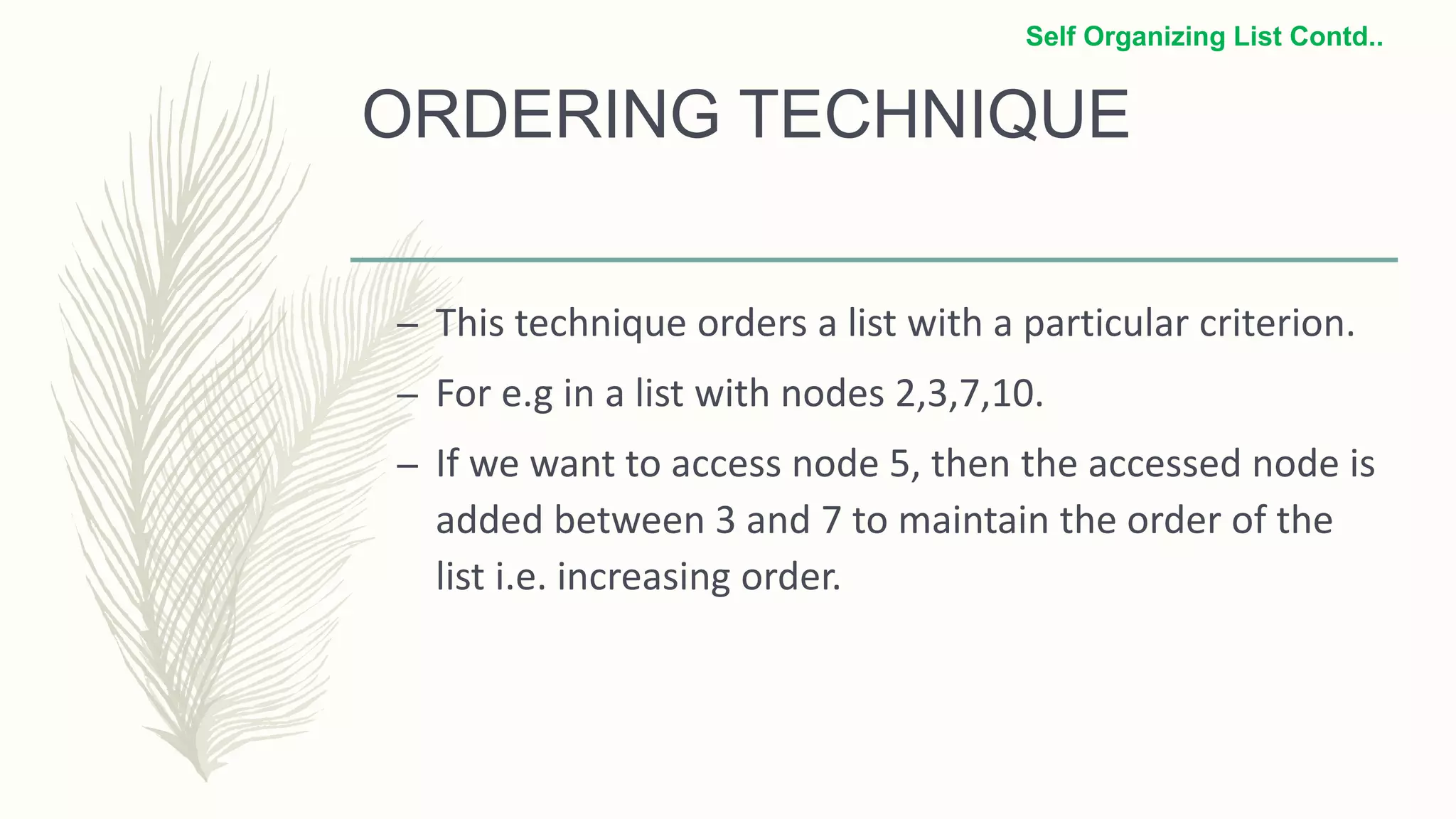 ORDERING TECHNIQUE
– This technique orders a list with a particular criterion.
– For e.g in a list with nodes 2,3,7,10.
– If we want to access node 5, then the accessed node is
added between 3 and 7 to maintain the order of the
list i.e. increasing order.
Self Organizing List Contd..
 