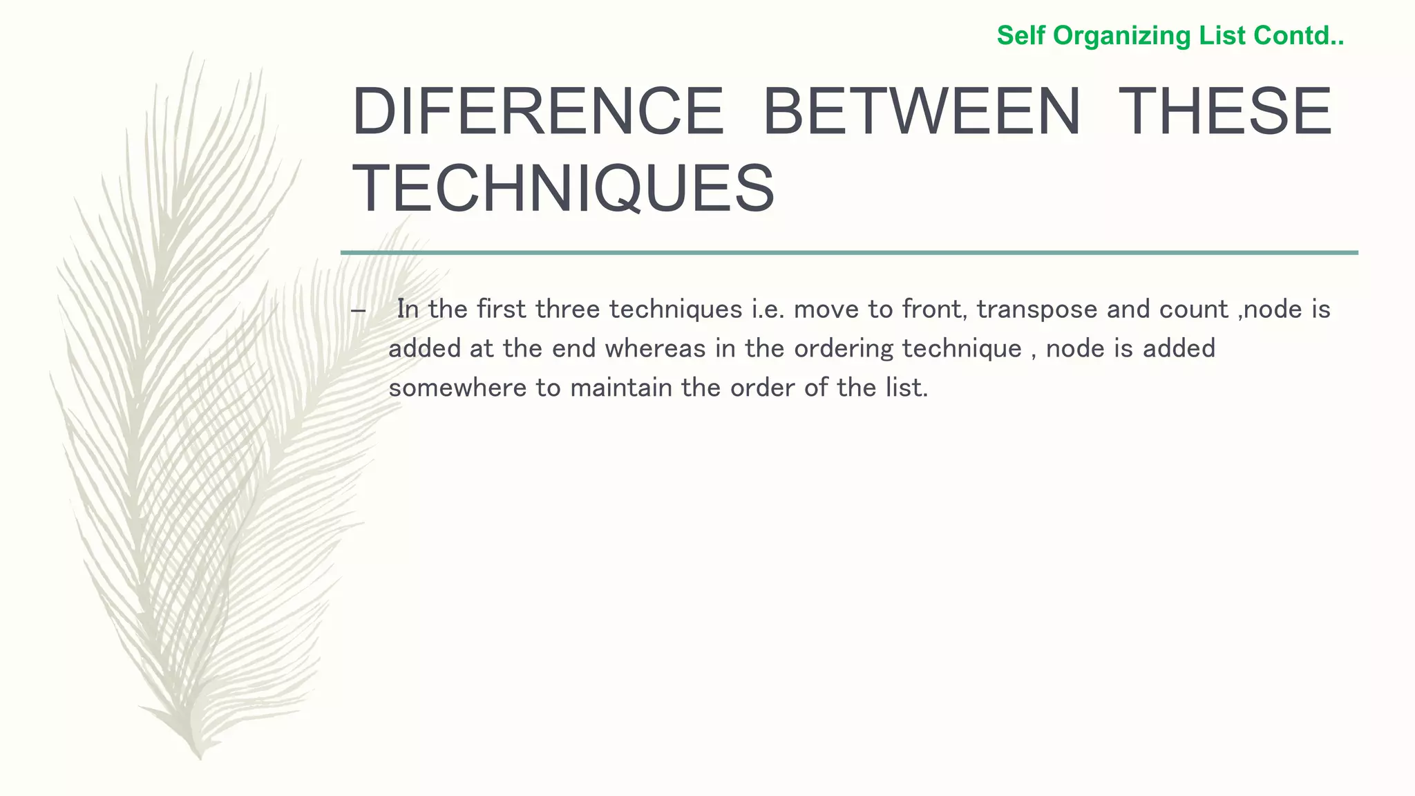 DIFERENCE BETWEEN THESE
TECHNIQUES
– In the first three techniques i.e. move to front, transpose and count ,node is
added at the end whereas in the ordering technique , node is added
somewhere to maintain the order of the list.
Self Organizing List Contd..
 