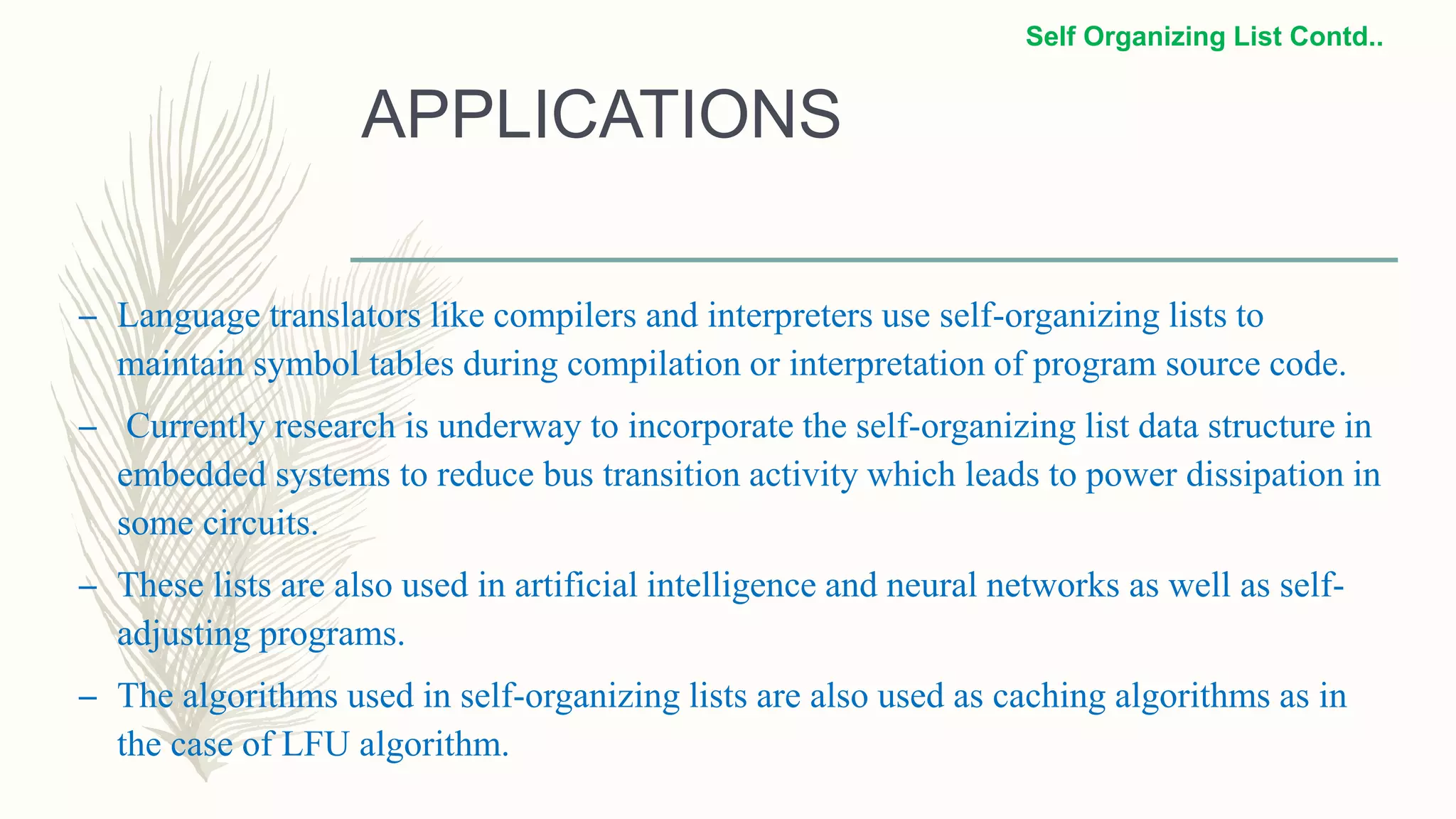 APPLICATIONS
– Language translators like compilers and interpreters use self-organizing lists to
maintain symbol tables during compilation or interpretation of program source code.
– Currently research is underway to incorporate the self-organizing list data structure in
embedded systems to reduce bus transition activity which leads to power dissipation in
some circuits.
– These lists are also used in artificial intelligence and neural networks as well as self-
adjusting programs.
– The algorithms used in self-organizing lists are also used as caching algorithms as in
the case of LFU algorithm.
Self Organizing List Contd..
 