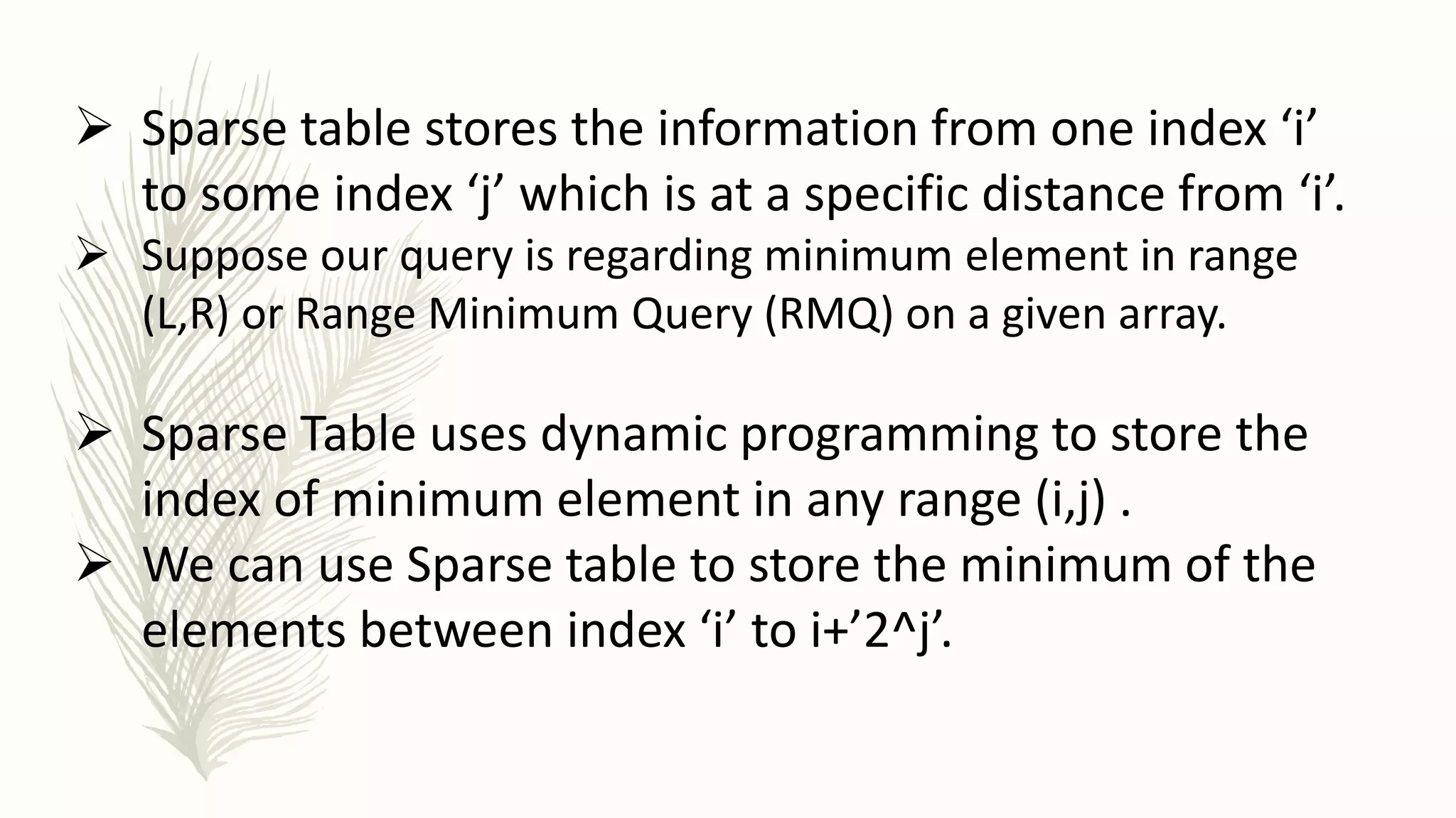  Sparse table stores the information from one index ‘i’
to some index ‘j’ which is at a specific distance from ‘i’.
 Suppose our query is regarding minimum element in range
(L,R) or Range Minimum Query (RMQ) on a given array.
 Sparse Table uses dynamic programming to store the
index of minimum element in any range (i,j) .
 We can use Sparse table to store the minimum of the
elements between index ‘i’ to i+’2^j’.
 