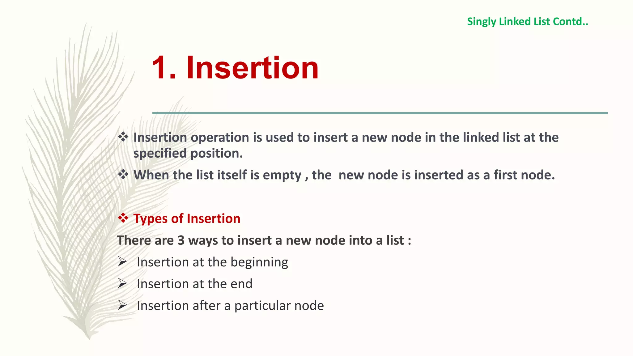1. Insertion
 Insertion operation is used to insert a new node in the linked list at the
specified position.
 When the list itself is empty , the new node is inserted as a first node.
 Types of Insertion
There are 3 ways to insert a new node into a list :
 Insertion at the beginning
 Insertion at the end
 Insertion after a particular node
Singly Linked List Contd..
 