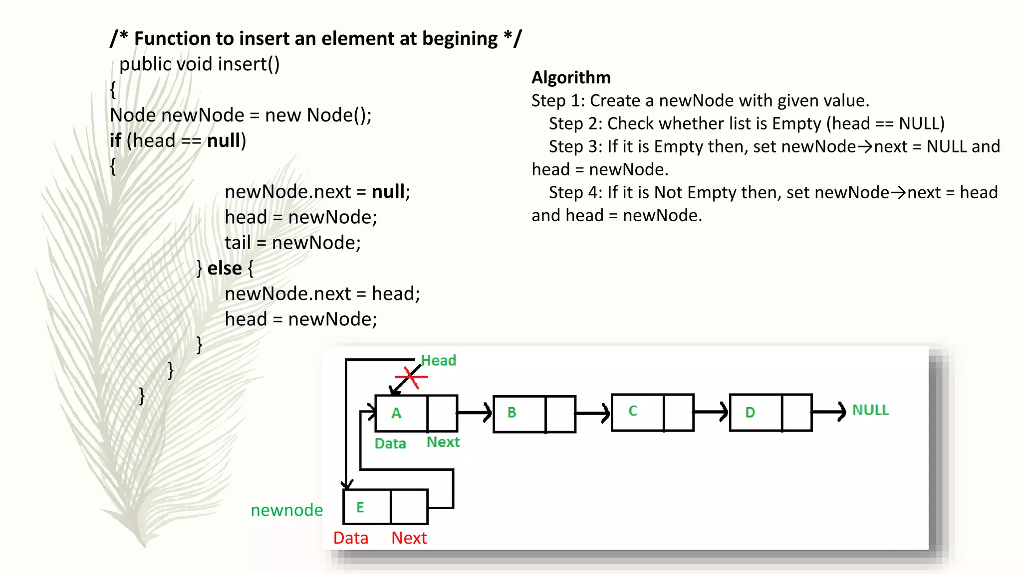 /* Function to insert an element at begining */
public void insert()
{
Node newNode = new Node();
if (head == null)
{
newNode.next = null;
head = newNode;
tail = newNode;
} else {
newNode.next = head;
head = newNode;
}
}
}
newnode
Data Next
Algorithm
Step 1: Create a newNode with given value.
Step 2: Check whether list is Empty (head == NULL)
Step 3: If it is Empty then, set newNode→next = NULL and
head = newNode.
Step 4: If it is Not Empty then, set newNode→next = head
and head = newNode.
 