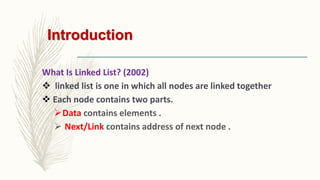 Introduction
What Is Linked List? (2002)
 linked list is one in which all nodes are linked together
 Each node contains two parts.
Data contains elements .
 Next/Link contains address of next node .
 