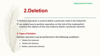 2.Deletion
 Deletion operation is used to delete a particular node in the linked list.
 we simply have to perform operation on the link of the nodes(which
contains the address of the next node) to delete a particular element.
 Types of Deletion
Deletion operation may be performed in the following conditions:
 Delete first element.
 Delete last element.
 Delete a particular element
Singly Linked List Contd..
 