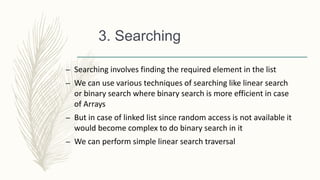 3. Searching
– Searching involves finding the required element in the list
– We can use various techniques of searching like linear search
or binary search where binary search is more efficient in case
of Arrays
– But in case of linked list since random access is not available it
would become complex to do binary search in it
– We can perform simple linear search traversal
 