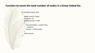 Function to count the total number of nodes in a linear linked list.
int count(int search_for)
{
Node current = head;
int count = 0;
while (current != null)
{
if (current.data == search_for)
count++;
current = current.next;
}
return count;
}
 