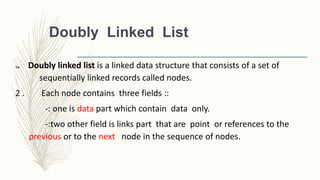 Doubly Linked List
1. Doubly linked list is a linked data structure that consists of a set of
sequentially linked records called nodes.
2 . Each node contains three fields ::
-: one is data part which contain data only.
-:two other field is links part that are point or references to the
previous or to the next node in the sequence of nodes.
 