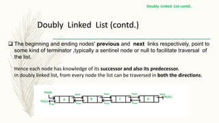  The beginning and ending nodes' previous and next links respectively, point to
some kind of terminator ,typically a sentinel node or null to facilitate traversal of
the list.
Hence each node has knowledge of its successor and also its predecessor.
In doubly linked list, from every node the list can be traversed in both the directions.
Doubly Linked List (contd.)
Doubly Linked List contd..
 