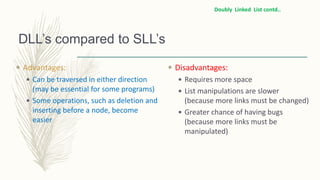 DLL’s compared to SLL’s
 Advantages:
 Can be traversed in either direction
(may be essential for some programs)
 Some operations, such as deletion and
inserting before a node, become
easier
 Disadvantages:
 Requires more space
 List manipulations are slower
(because more links must be changed)
 Greater chance of having bugs
(because more links must be
manipulated)
Doubly Linked List contd..
 