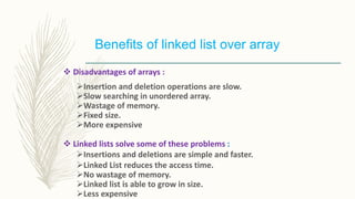 Benefits of linked list over array
 Disadvantages of arrays :
Insertion and deletion operations are slow.
Slow searching in unordered array.
Wastage of memory.
Fixed size.
More expensive
 Linked lists solve some of these problems :
Insertions and deletions are simple and faster.
Linked List reduces the access time.
No wastage of memory.
Linked list is able to grow in size.
Less expensive
 