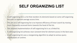 SELF ORGANIZING LIST
– A self-organizing list is a list that reorders its elements based on some self-organizing
heuristic to improve average access time.
– The aim of a self-organizing list is to improve efficiency of linear search by moving
more frequently accessed items towards the head of the list.
– The simplest implementation of self-organizing list is as a linked list.
– A self-organizing list achieves near constant time for element access in the best case.
– A self-organizing list uses a reorganizing algorithm to adapt to various query
distributions at runtime.
 