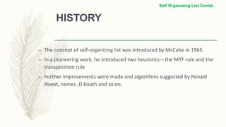HISTORY
– The concept of self-organizing list was introduced by McCabe in 1965.
– In a pioneering work, he introduced two heuristics – the MTF rule and the
transposition rule
– Further improvements were made and algorithms suggested by Ronald
Rivest, nemes ,D Knuth and so on.
Self Organizing List Contd..
 