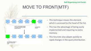MOVE TO FRONT(MTF)
– This technique moves the element
which is accessed to the head of the list.
– This has the advantage of being easily
implemented and requiring no extra
memory.
– This heuristic also adapts quickly to
rapid changes in the query distribution.
Self Organizing List Contd..
 