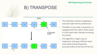B) TRANSPOSE
– This technique involves swapping an
accessed node with its predecessor.
– Therefore, if any node is accessed, it is
swapped with the node in front unless
it is the head node, thereby increasing
its priority.
– This algorithm is again easy to
implement and space efficient and is
more likely to keep frequently
accessed nodes at the front of the list.
Self Organizing List Contd..
 