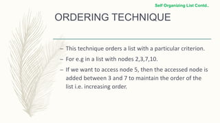 ORDERING TECHNIQUE
– This technique orders a list with a particular criterion.
– For e.g in a list with nodes 2,3,7,10.
– If we want to access node 5, then the accessed node is
added between 3 and 7 to maintain the order of the
list i.e. increasing order.
Self Organizing List Contd..
 