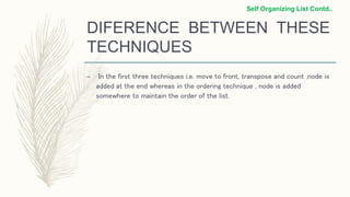 DIFERENCE BETWEEN THESE
TECHNIQUES
– In the first three techniques i.e. move to front, transpose and count ,node is
added at the end whereas in the ordering technique , node is added
somewhere to maintain the order of the list.
Self Organizing List Contd..
 