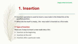 1. Insertion
 Insertion operation is used to insert a new node in the linked list at the
specified position.
 When the list itself is empty , the new node is inserted as a first node.
 Types of Insertion
There are 3 ways to insert a new node into a list :
 Insertion at the beginning
 Insertion at the end
 Insertion after a particular node
Singly Linked List Contd..
 