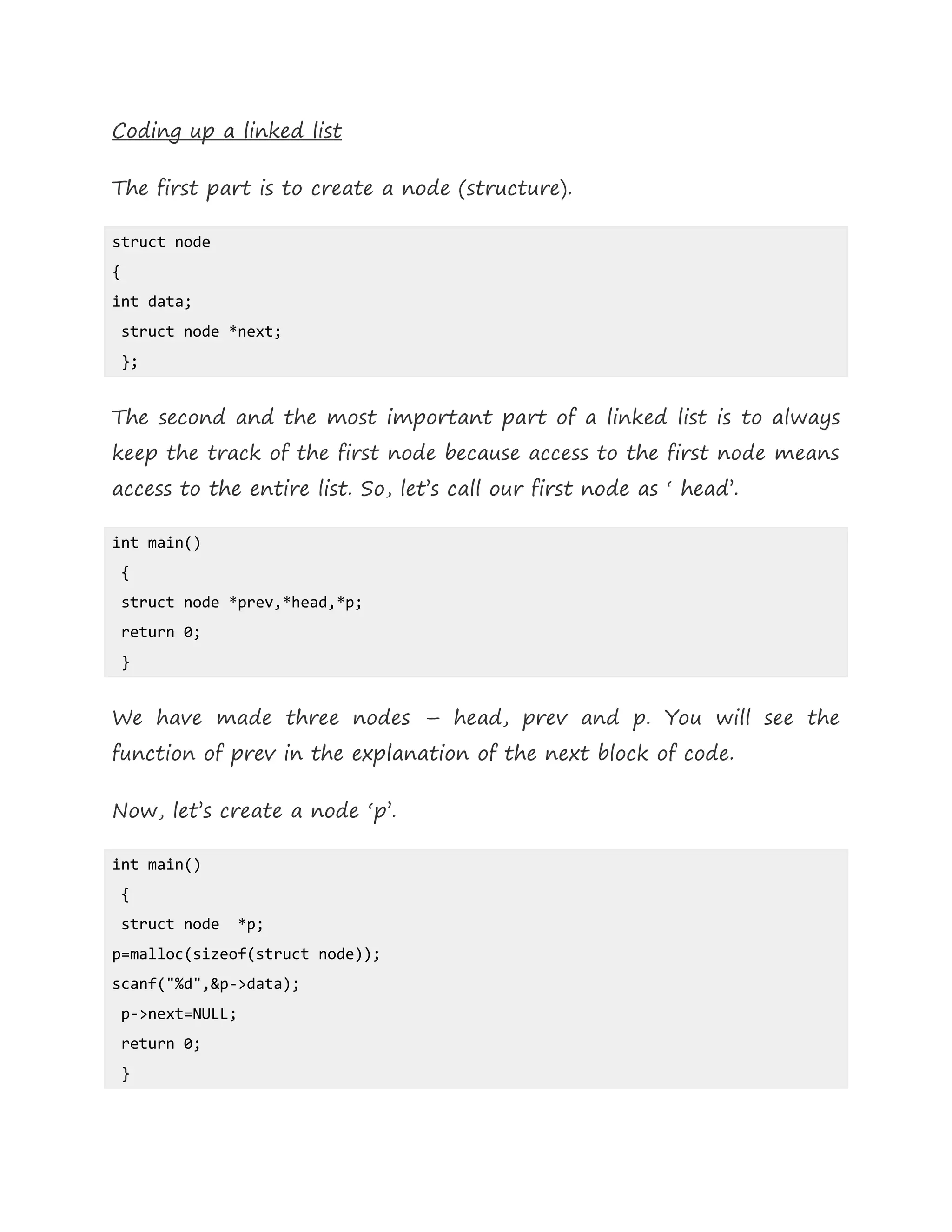 Coding up a linked list
The first part is to create a node (structure).
struct node
{
int data;
struct node *next;
};
The second and the most important part of a linked list is to always
keep the track of the first node because access to the first node means
access to the entire list. So, let’s call our first node as ‘ head’.
int main()
{
struct node *prev,*head,*p;
return 0;
}
We have made three nodes – head, prev and p. You will see the
function of prev in the explanation of the next block of code.
Now, let’s create a node ‘p’.
int main()
{
struct node *p;
p=malloc(sizeof(struct node));
scanf("%d",&p->data);
p->next=NULL;
return 0;
}
 