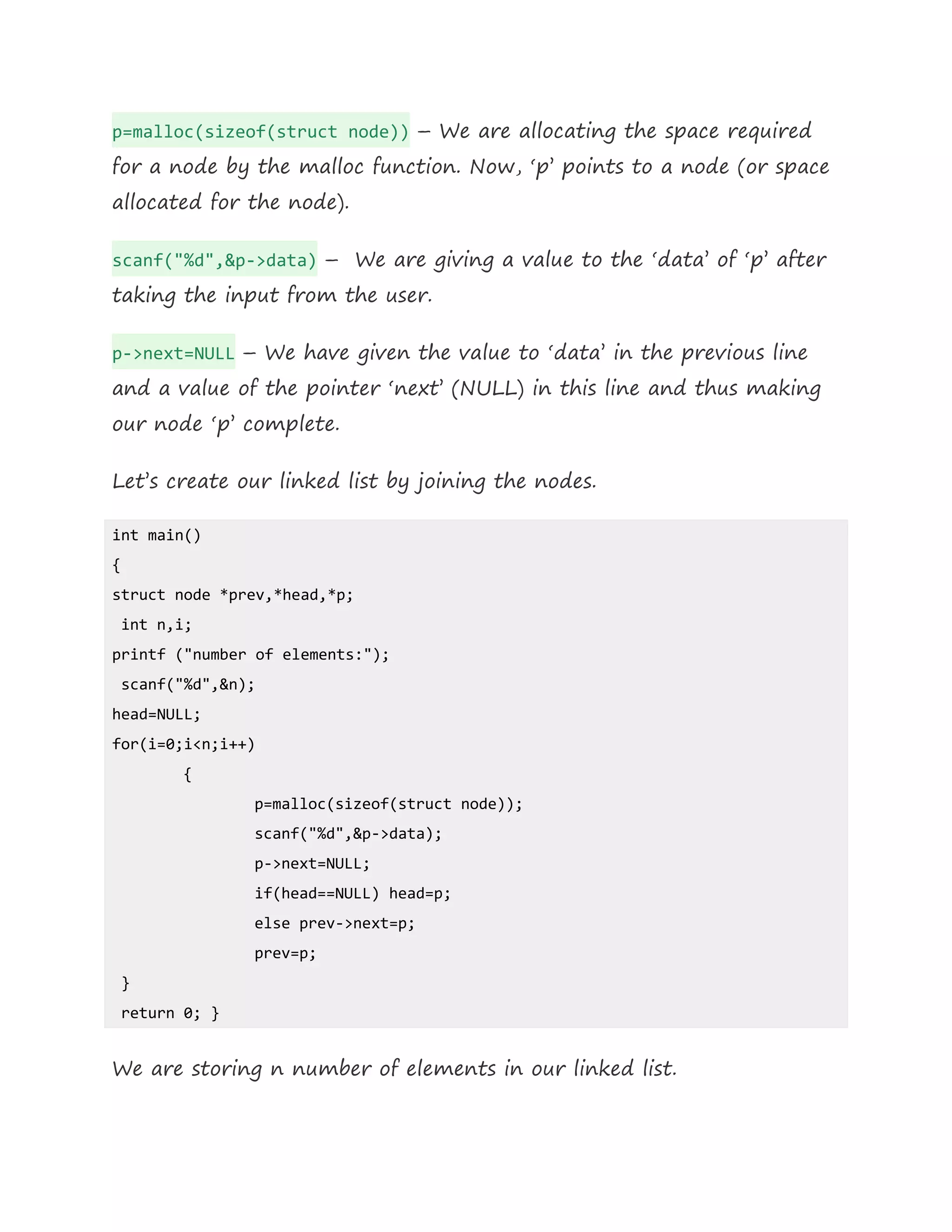 p=malloc(sizeof(struct node)) – We are allocating the space required
for a node by the malloc function. Now, ‘p’ points to a node (or space
allocated for the node).
scanf("%d",&p->data) – We are giving a value to the ‘data’ of ‘p’ after
taking the input from the user.
p->next=NULL – We have given the value to ‘data’ in the previous line
and a value of the pointer ‘next’ (NULL) in this line and thus making
our node ‘p’ complete.
Let’s create our linked list by joining the nodes.
int main()
{
struct node *prev,*head,*p;
int n,i;
printf ("number of elements:");
scanf("%d",&n);
head=NULL;
for(i=0;i<n;i++)
{
p=malloc(sizeof(struct node));
scanf("%d",&p->data);
p->next=NULL;
if(head==NULL) head=p;
else prev->next=p;
prev=p;
}
return 0; }
We are storing n number of elements in our linked list.
 