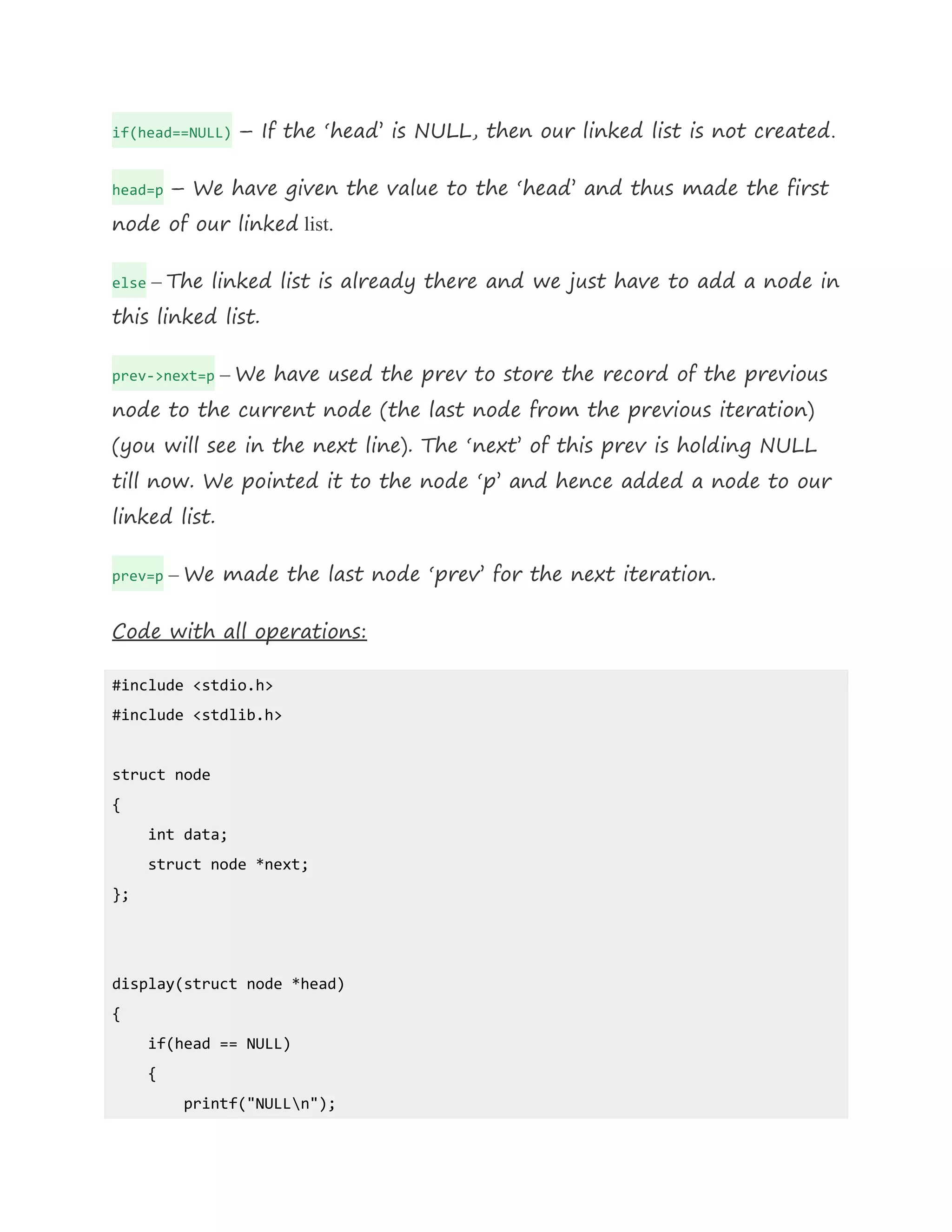 if(head==NULL) – If the ‘head’ is NULL, then our linked list is not created.
head=p – We have given the value to the ‘head’ and thus made the first
node of our linked list.
else – The linked list is already there and we just have to add a node in
this linked list.
prev->next=p – We have used the prev to store the record of the previous
node to the current node (the last node from the previous iteration)
(you will see in the next line). The ‘next’ of this prev is holding NULL
till now. We pointed it to the node ‘p’ and hence added a node to our
linked list.
prev=p – We made the last node ‘prev’ for the next iteration.
Code with all operations:
#include <stdio.h>
#include <stdlib.h>
struct node
{
int data;
struct node *next;
};
display(struct node *head)
{
if(head == NULL)
{
printf("NULLn");
 