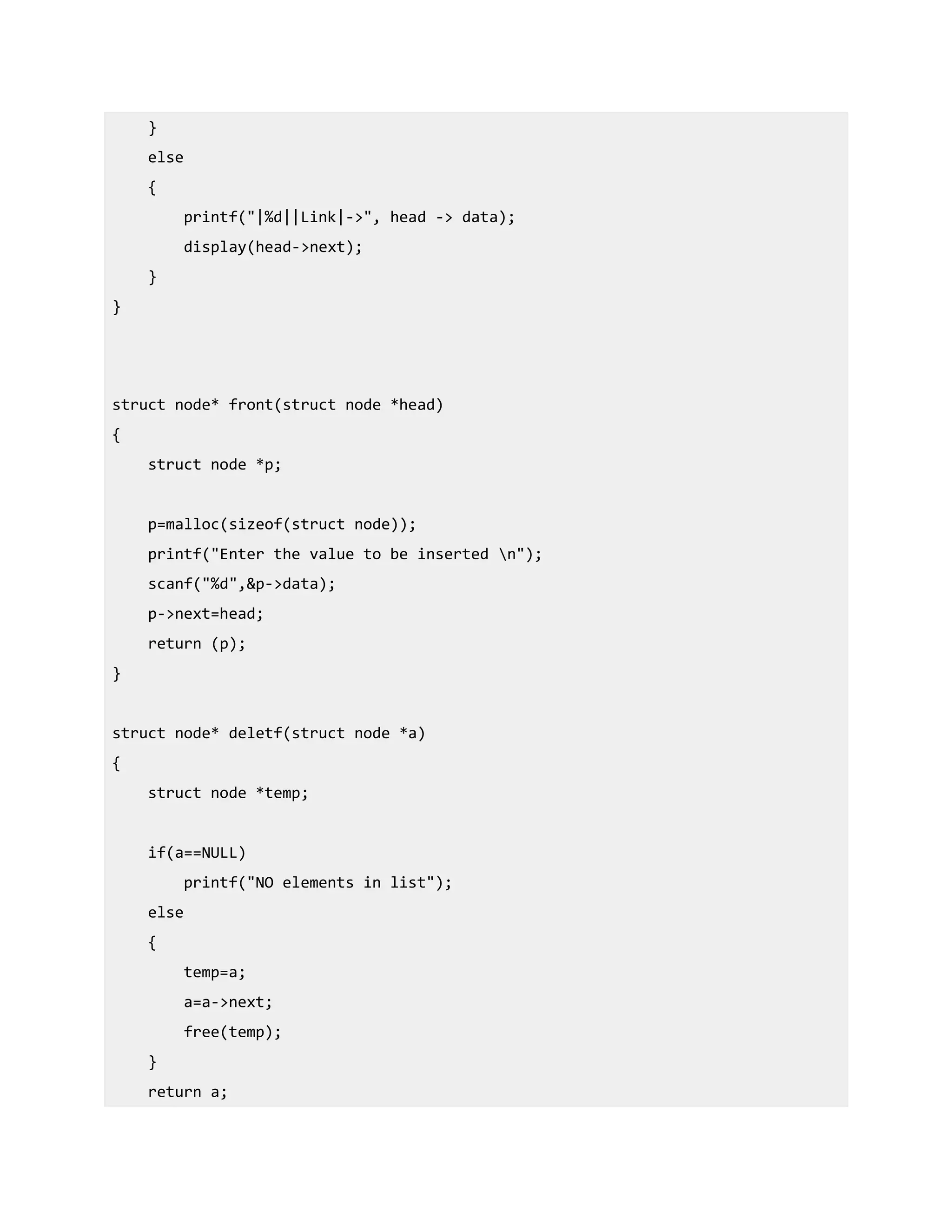 }
else
{
printf("|%d||Link|->", head -> data);
display(head->next);
}
}
struct node* front(struct node *head)
{
struct node *p;
p=malloc(sizeof(struct node));
printf("Enter the value to be inserted n");
scanf("%d",&p->data);
p->next=head;
return (p);
}
struct node* deletf(struct node *a)
{
struct node *temp;
if(a==NULL)
printf("NO elements in list");
else
{
temp=a;
a=a->next;
free(temp);
}
return a;
 