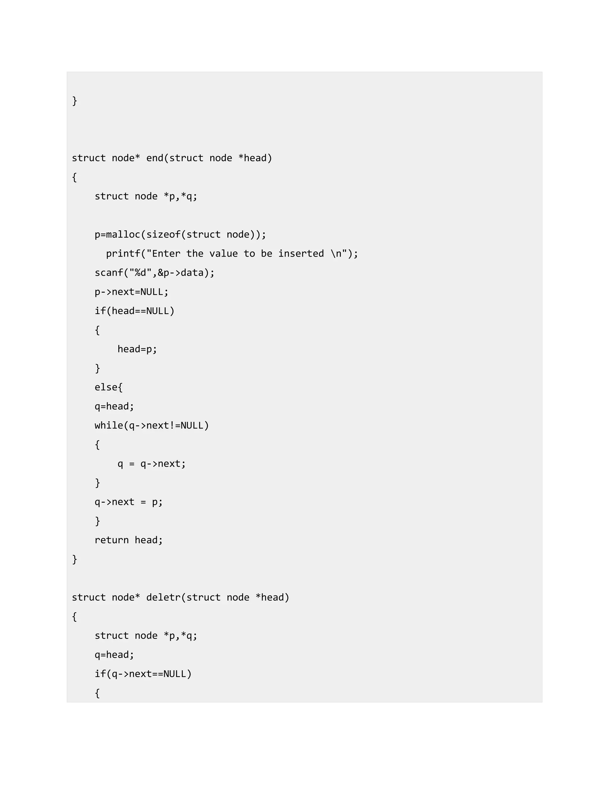 }
struct node* end(struct node *head)
{
struct node *p,*q;
p=malloc(sizeof(struct node));
printf("Enter the value to be inserted n");
scanf("%d",&p->data);
p->next=NULL;
if(head==NULL)
{
head=p;
}
else{
q=head;
while(q->next!=NULL)
{
q = q->next;
}
q->next = p;
}
return head;
}
struct node* deletr(struct node *head)
{
struct node *p,*q;
q=head;
if(q->next==NULL)
{
 