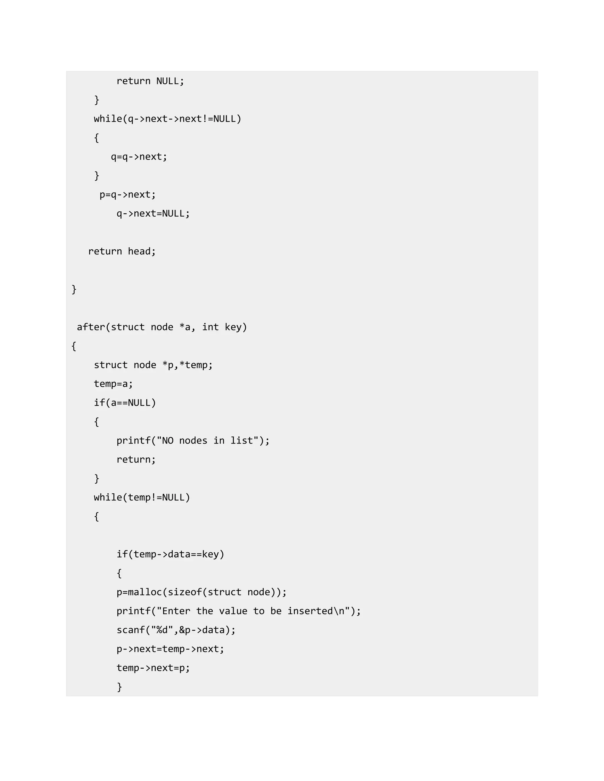 return NULL;
}
while(q->next->next!=NULL)
{
q=q->next;
}
p=q->next;
q->next=NULL;
return head;
}
after(struct node *a, int key)
{
struct node *p,*temp;
temp=a;
if(a==NULL)
{
printf("NO nodes in list");
return;
}
while(temp!=NULL)
{
if(temp->data==key)
{
p=malloc(sizeof(struct node));
printf("Enter the value to be insertedn");
scanf("%d",&p->data);
p->next=temp->next;
temp->next=p;
}
 