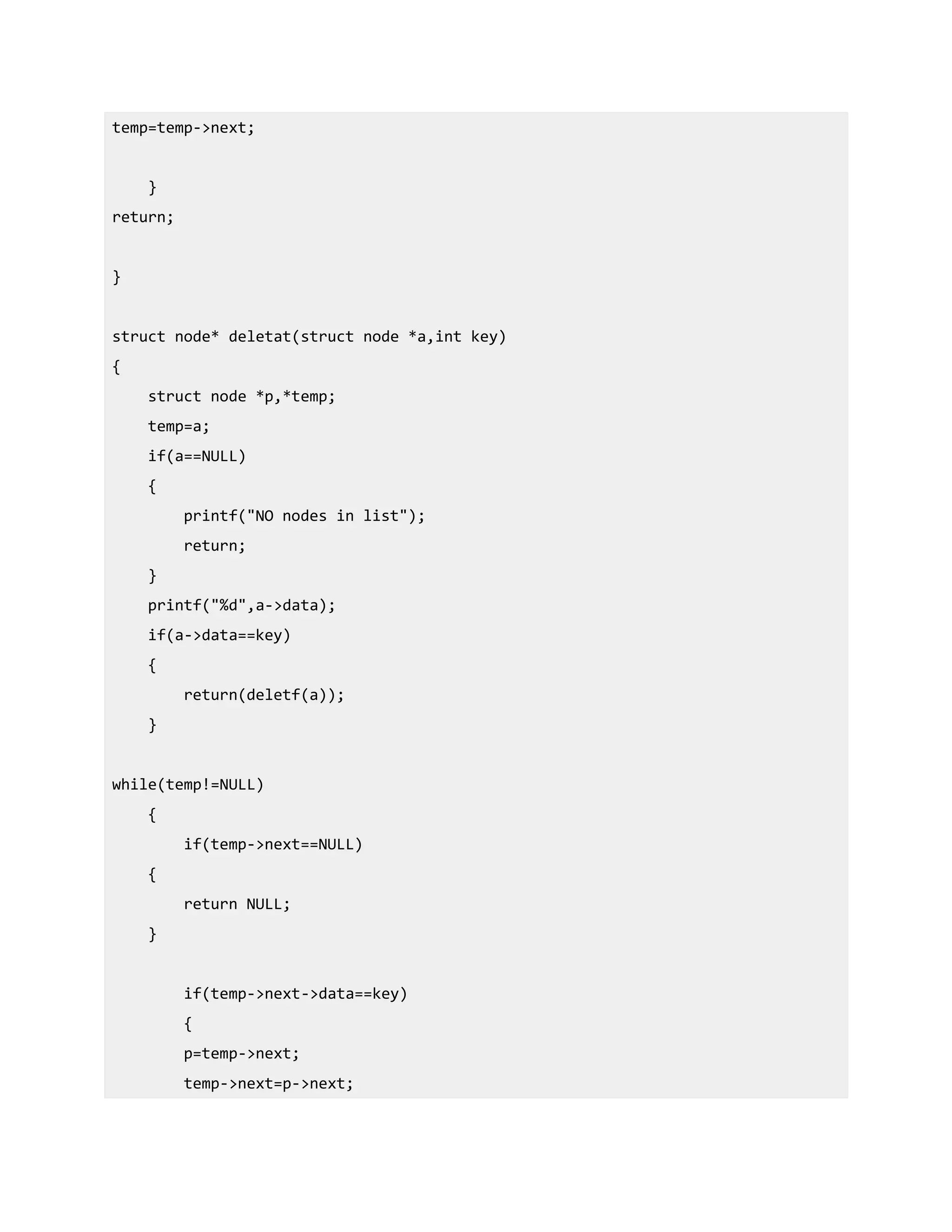 temp=temp->next;
}
return;
}
struct node* deletat(struct node *a,int key)
{
struct node *p,*temp;
temp=a;
if(a==NULL)
{
printf("NO nodes in list");
return;
}
printf("%d",a->data);
if(a->data==key)
{
return(deletf(a));
}
while(temp!=NULL)
{
if(temp->next==NULL)
{
return NULL;
}
if(temp->next->data==key)
{
p=temp->next;
temp->next=p->next;
 