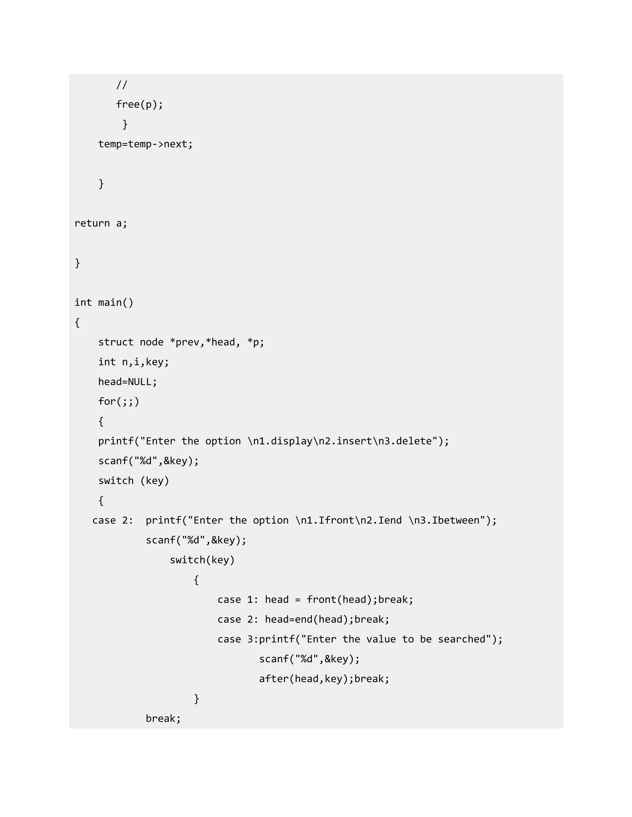 //
free(p);
}
temp=temp->next;
}
return a;
}
int main()
{
struct node *prev,*head, *p;
int n,i,key;
head=NULL;
for(;;)
{
printf("Enter the option n1.displayn2.insertn3.delete");
scanf("%d",&key);
switch (key)
{
case 2: printf("Enter the option n1.Ifrontn2.Iend n3.Ibetween");
scanf("%d",&key);
switch(key)
{
case 1: head = front(head);break;
case 2: head=end(head);break;
case 3:printf("Enter the value to be searched");
scanf("%d",&key);
after(head,key);break;
}
break;
 