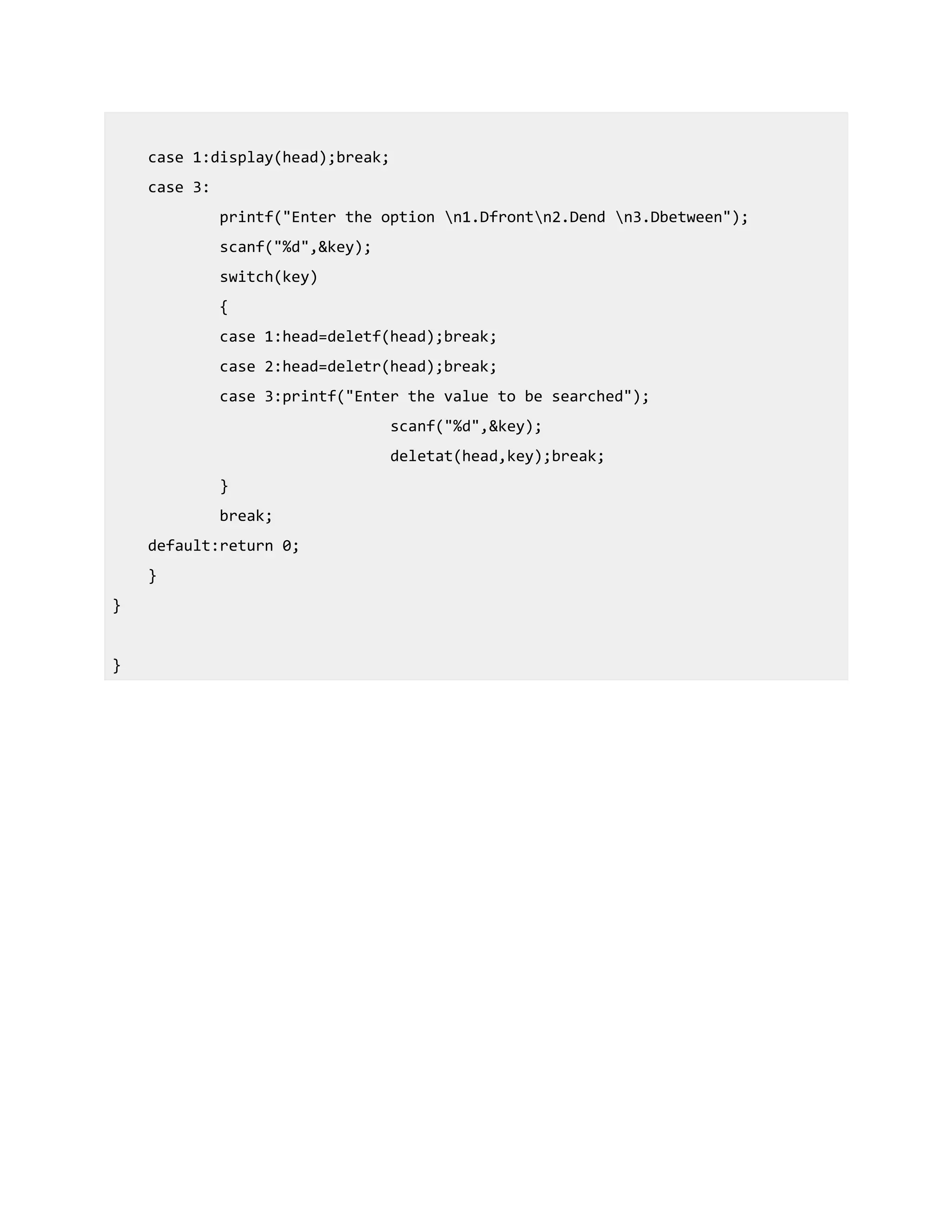 case 1:display(head);break;
case 3:
printf("Enter the option n1.Dfrontn2.Dend n3.Dbetween");
scanf("%d",&key);
switch(key)
{
case 1:head=deletf(head);break;
case 2:head=deletr(head);break;
case 3:printf("Enter the value to be searched");
scanf("%d",&key);
deletat(head,key);break;
}
break;
default:return 0;
}
}
}
 