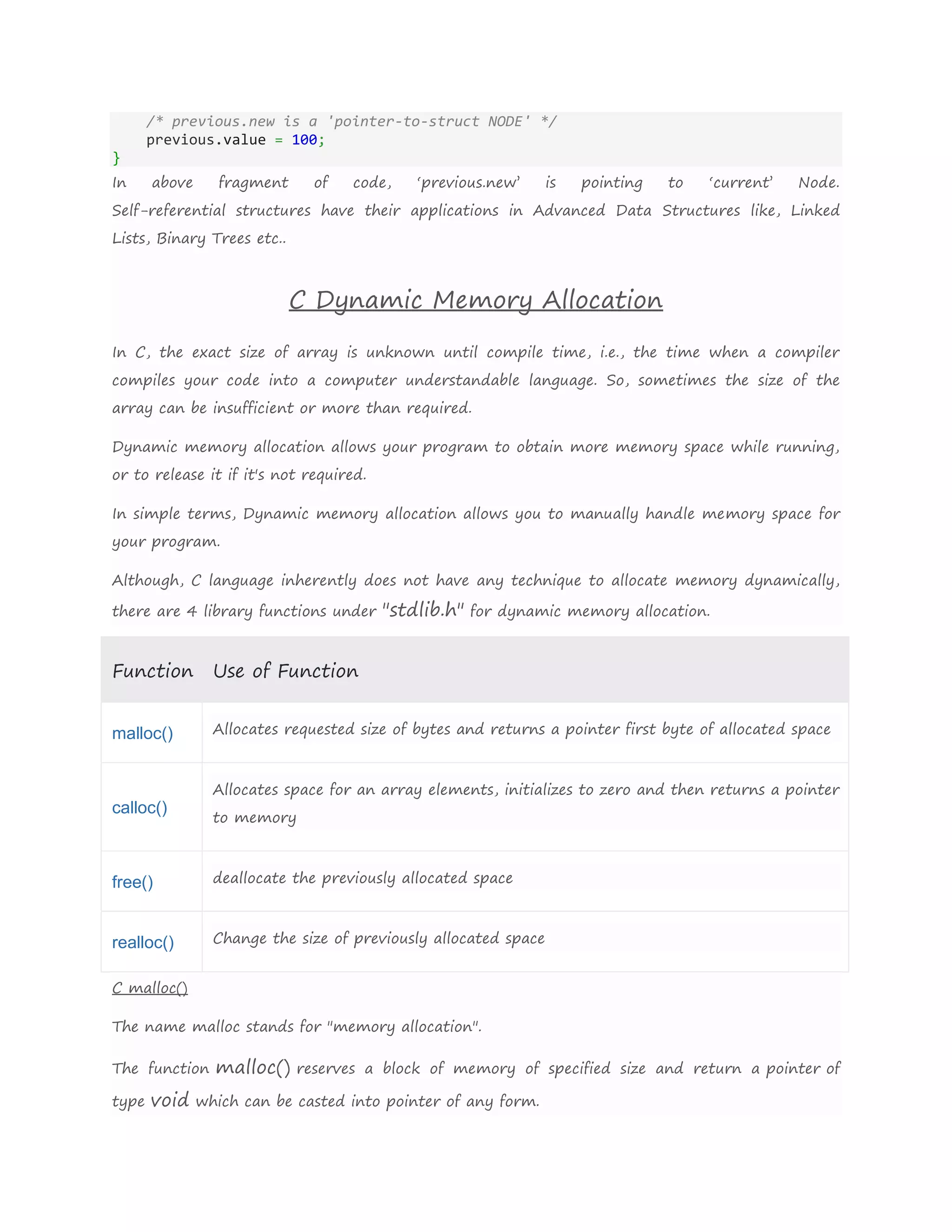 /* previous.new is a 'pointer-to-struct NODE' */
previous.value = 100;
}
In above fragment of code, ‘previous.new’ is pointing to ‘current’ Node.
Self-referential structures have their applications in Advanced Data Structures like, Linked
Lists, Binary Trees etc..
C Dynamic Memory Allocation
In C, the exact size of array is unknown until compile time, i.e., the time when a compiler
compiles your code into a computer understandable language. So, sometimes the size of the
array can be insufficient or more than required.
Dynamic memory allocation allows your program to obtain more memory space while running,
or to release it if it's not required.
In simple terms, Dynamic memory allocation allows you to manually handle memory space for
your program.
Although, C language inherently does not have any technique to allocate memory dynamically,
there are 4 library functions under "stdlib.h" for dynamic memory allocation.
Function Use of Function
malloc() Allocates requested size of bytes and returns a pointer first byte of allocated space
calloc()
Allocates space for an array elements, initializes to zero and then returns a pointer
to memory
free() deallocate the previously allocated space
realloc() Change the size of previously allocated space
C malloc()
The name malloc stands for "memory allocation".
The function malloc() reserves a block of memory of specified size and return a pointer of
type void which can be casted into pointer of any form.
 