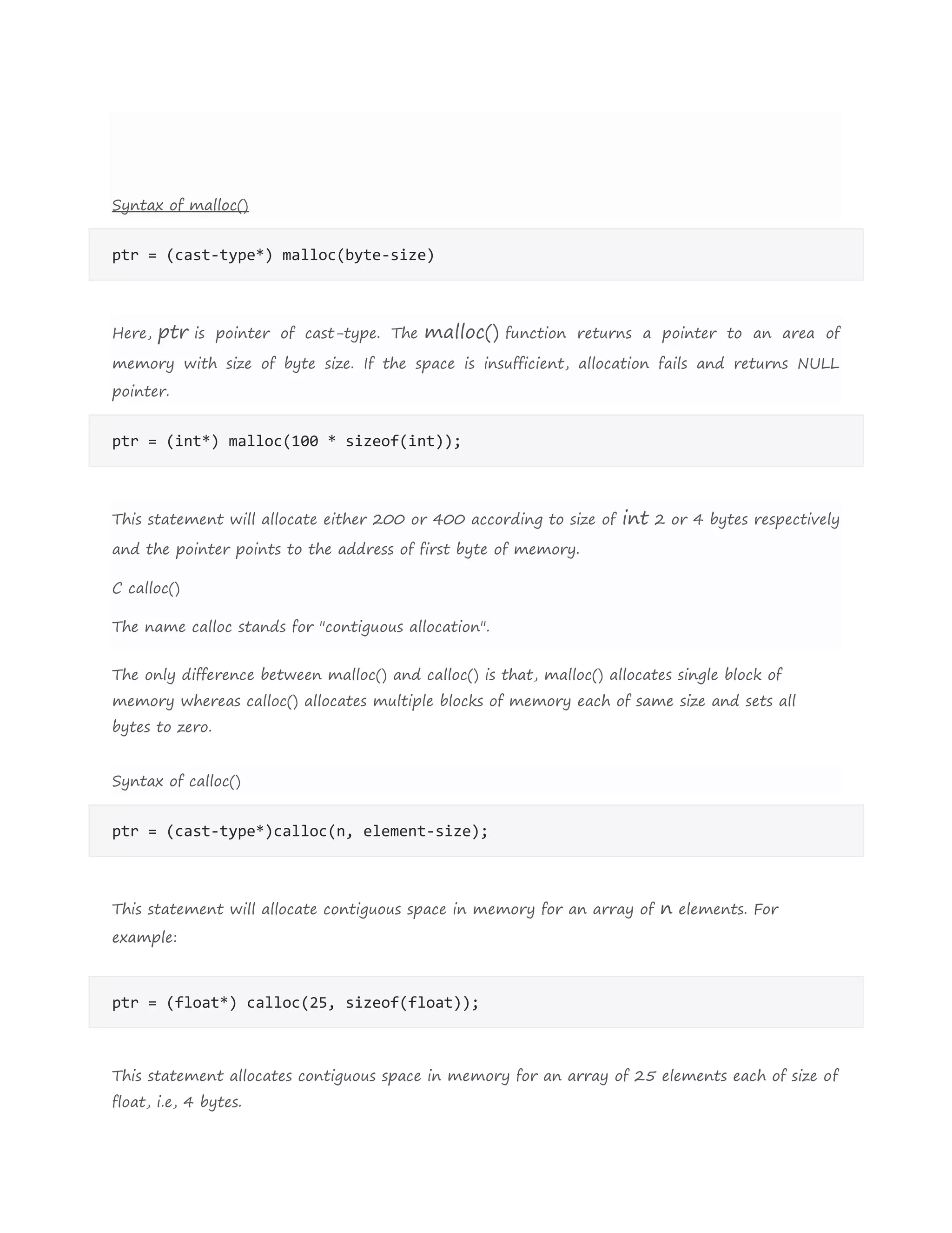 Syntax of malloc()
ptr = (cast-type*) malloc(byte-size)
Here, ptr is pointer of cast-type. The malloc() function returns a pointer to an area of
memory with size of byte size. If the space is insufficient, allocation fails and returns NULL
pointer.
ptr = (int*) malloc(100 * sizeof(int));
This statement will allocate either 200 or 400 according to size of int 2 or 4 bytes respectively
and the pointer points to the address of first byte of memory.
C calloc()
The name calloc stands for "contiguous allocation".
The only difference between malloc() and calloc() is that, malloc() allocates single block of
memory whereas calloc() allocates multiple blocks of memory each of same size and sets all
bytes to zero.
Syntax of calloc()
ptr = (cast-type*)calloc(n, element-size);
This statement will allocate contiguous space in memory for an array of n elements. For
example:
ptr = (float*) calloc(25, sizeof(float));
This statement allocates contiguous space in memory for an array of 25 elements each of size of
float, i.e, 4 bytes.
 